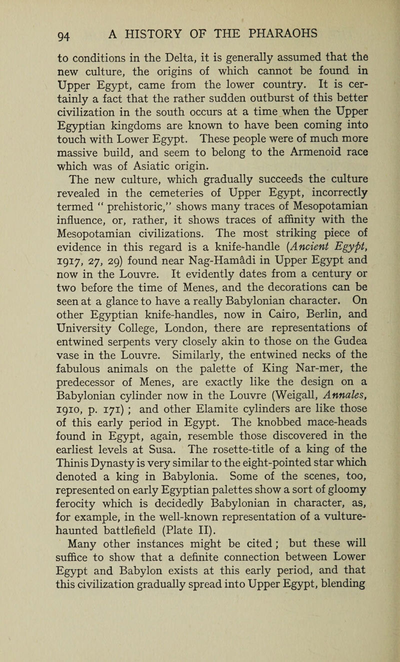 to conditions in the Delta, it is generally assumed that the new culture, the origins of which cannot be found in Upper Egypt, came from the lower country. It is cer¬ tainly a fact that the rather sudden outburst of this better civilization in the south occurs at a time when the Upper Egyptian kingdoms are known to have been coming into touch with Lower Egypt. These people were of much more massive build, and seem to belong to the Armenoid race which was of Asiatic origin. The new culture, which gradually succeeds the culture revealed in the cemeteries of Upper Egypt, incorrectly termed “ prehistoric/’ shows many traces of Mesopotamian influence, or, rather, it shows traces of affinity with the Mesopotamian civilizations. The most striking piece of evidence in this regard is a knife-handle {Ancient Egypt, 1917, 27, 29) found near Nag-Ham&amp;di in Upper Egypt and now in the Louvre. It evidently dates from a century or two before the time of Menes, and the decorations can be seen at a glance to have a really Babylonian character. On other Egyptian knife-handles, now in Cairo, Berlin, and University College, London, there are representations of entwined serpents very closely akin to those on the Gudea vase in the Louvre. Similarly, the entwined necks of the fabulous animals on the palette of King Nar-mer, the predecessor of Menes, are exactly like the design on a Babylonian cylinder now in the Louvre (Weigall, Annates, 1910, p. 171) ; and other Elamite cylinders are like those of this early period in Egypt. The knobbed mace-heads found in Egypt, again, resemble those discovered in the earliest levels at Susa. The rosette-title of a king of the Thinis Dynasty is very similar to the eight-pointed star which denoted a king in Babylonia. Some of the scenes, too, represented on early Egyptian palettes show a sort of gloomy ferocity which is decidedly Babylonian in character, as, for example, in the well-known representation of a vulture- haunted battlefield (Plate II). Many other instances might be cited ; but these will suffice to show that a definite connection between Lower Egypt and Babylon exists at this early period, and that this civilization gradually spread into Upper Egypt, blending