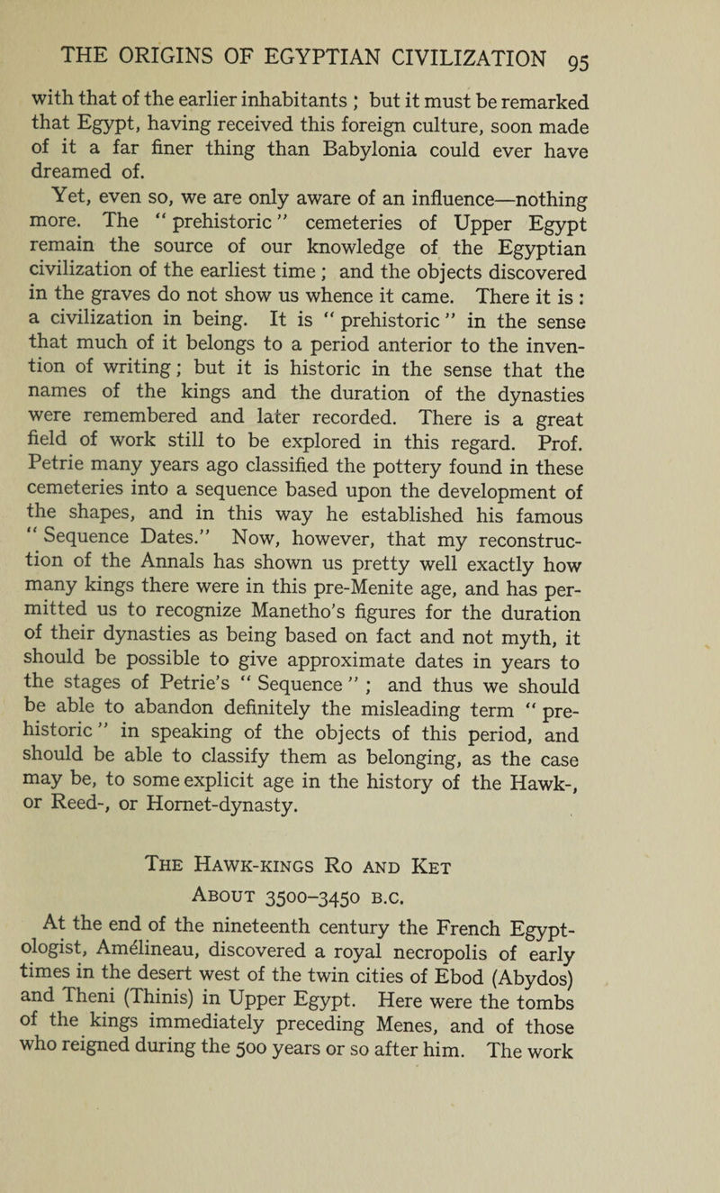 with that of the earlier inhabitants ; but it must be remarked that Egypt, having received this foreign culture, soon made of it a far finer thing than Babylonia could ever have dreamed of. Yet, even so, we are only aware of an influence—nothing more. The “ prehistoric ” cemeteries of Upper Egypt remain the source of our knowledge of the Egyptian civilization of the earliest time ; and the objects discovered in the graves do not show us whence it came. There it is : a civilization in being. It is  prehistoric ” in the sense that much of it belongs to a period anterior to the inven¬ tion of writing; but it is historic in the sense that the names of the kings and the duration of the dynasties were remembered and later recorded. There is a great field of work still to be explored in this regard. Prof. Petrie many years ago classified the pottery found in these cemeteries into a sequence based upon the development of the shapes, and in this way he established his famous “ Sequence Dates/' Now, however, that my reconstruc¬ tion of the Annals has shown us pretty well exactly how many kings there were in this pre-Menite age, and has per¬ mitted us to recognize Manetho's figures for the duration of their dynasties as being based on fact and not myth, it should be possible to give approximate dates in years to the stages of Petrie’s “ Sequence  ; and thus we should be able to abandon definitely the misleading term “ pre¬ historic  in speaking of the objects of this period, and should be able to classify them as belonging, as the case may be, to some explicit age in the history of the Hawk-, or Reed-, or Hornet-dynasty. The Hawk-kings Ro and Ket About 3500-3450 b.c. At the end of the nineteenth century the French Egypt¬ ologist, Am&amp;ineau, discovered a royal necropolis of early times in the desert west of the twin cities of Ebod (Abydos) and Theni (Thinis) in Upper Egypt. Here were the tombs of the kings immediately preceding Menes, and of those who reigned during the 500 years or so after him. The work