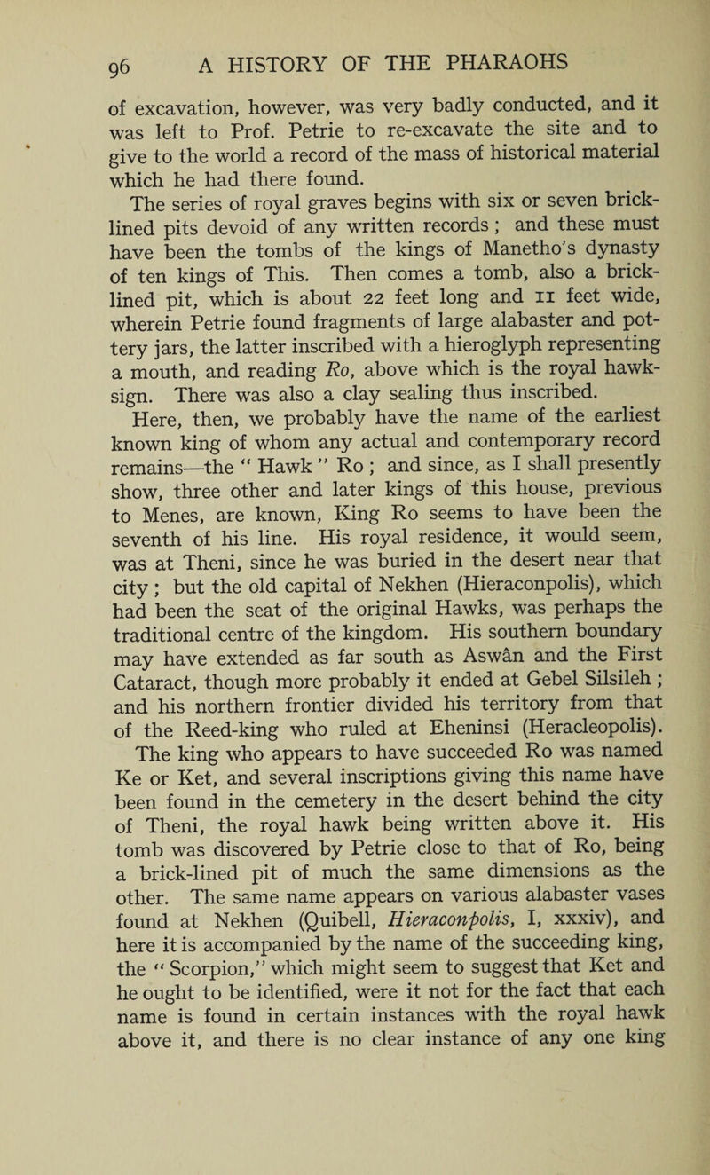 of excavation, however, was very badly conducted, and it was left to Prof. Petrie to re-excavate the site and to give to the world a record of the mass of historical material which he had there found. The series of royal graves begins with six or seven brick- lined pits devoid of any written records; and these must have been the tombs of the kings of Manetho's dynasty of ten kings of This. Then comes a tomb, also a brick- lined pit, which is about 22 feet long and 11 feet wide, wherein Petrie found fragments of large alabaster and pot¬ tery jars, the latter inscribed with a hieroglyph representing a mouth, and reading Ro, above which is the royal hawk- sign. There was also a clay sealing thus inscribed. Here, then, we probably have the name of the earliest known king of whom any actual and contemporary record remains—the “ Hawk ” Ro ; and since, as I shall presently show, three other and later kings of this house, previous to Menes, are known, King Ro seems to have been the seventh of his line. His royal residence, it would seem, was at Theni, since he was buried in the desert near that city ; but the old capital of Nekhen (Hieraconpolis), which had been the seat of the original Hawks, was perhaps the traditional centre of the kingdom. His southern boundary may have extended as far south as Aswan and the First Cataract, though more probably it ended at Gebel Silsileh ; and his northern frontier divided his territory from that of the Reed-king who ruled at Eheninsi (Heracleopolis). The king who appears to have succeeded Ro was named Ke or Ket, and several inscriptions giving this name have been found in the cemetery in the desert behind the city of Theni, the royal hawk being written above it. His tomb was discovered by Petrie close to that of Ro, being a brick-lined pit of much the same dimensions as the other. The same name appears on various alabaster vases found at Nekhen (Quibell, Hieraconpolis, I, xxxiv), and here it is accompanied by the name of the succeeding king, the “ Scorpion/'which might seem to suggestthat Ket and he ought to be identified, were it not for the fact that each name is found in certain instances with the royal hawk above it, and there is no clear instance of any one king