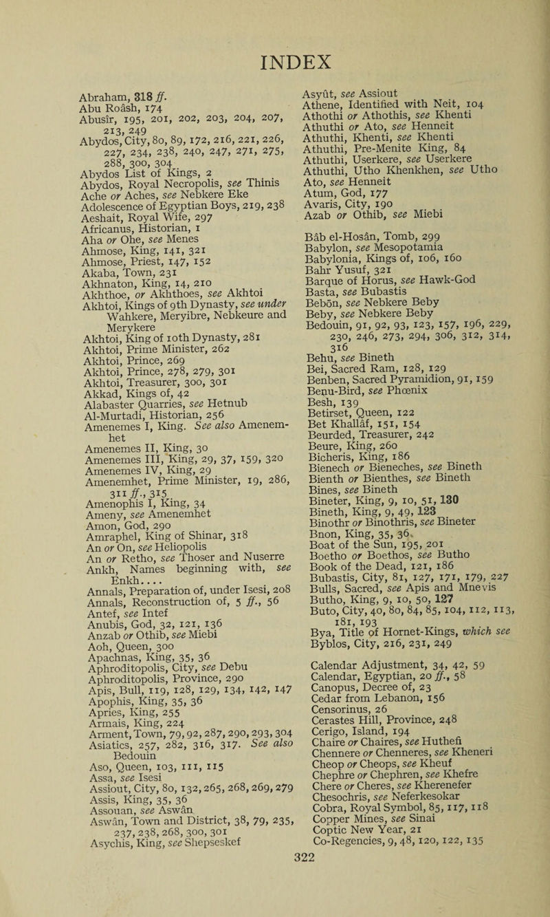 INDEX Abraham, 318 ff. Abu Roash, x74 Abusir, 195, 201, 202, 203, 204, 207, 213, 249 o * , Abydos, City, 80, 89, 172, 216, 221, 226, 227, 234, 238, 240, 247, 271, 275, 288, 300, 304 Abydos List of Kings, 2 Abydos, Royal Necropolis, see Thinis Ache or Aches, see Nebkere Eke Adolescence of Egyptian Boys, 219, 238 Aeshait, Royal Wife, 297 Africanus, Historian, 1 Aha or Ohe, see Menes Ahmose, King, 141, 321 Ahmose, Priest, 147, 152 Akaba, Town, 231 Akhnaton, King, 14, 210 Akhthoe, or Akhthoes, see Akhtoi Akhtoi, Kings of 9th Dynasty, see under Wahkere, Meryibre, Nebkeure and Merykere Akhtoi, King of 10th Dynasty, 281 Akhtoi, Prime Minister, 262 Akhtoi, Prince, 269 Akhtoi, Prince, 278, 279, 301 Akhtoi, Treasurer, 300, 301 Akkad, Kings of, 42 Alabaster Quarries, see Hetnub Al-Murtadi, Historian, 256 Amenemes I, King. See also Amenem- het Amenemes II, King, 30 Amenemes III, King, 29, 37, I59> 320 Amenemes IV, King, 29 Amenemhet, Prime Minister, 19, 286, 311 ff., 315 . Amenophis I, King, 34 Ameny, see Amenemhet Amon, God, 290 Amraphel, King of Shinar, 318 An or On, see Heliopolis An or Retho, see Thoser and Nuserre Ankh, Names beginning with, see Enkh.... Annals, Preparation of, under Isesi, 208 Annals, Reconstruction of, 5 ff., 56 Antef, see Intef Anubis, God, 32, 121, 136 Anzab or Othib, see Miebi Aoh, Queen, 300 Apachnas, King, 35, 36 Aphroditopolis, City, see Debu Aphroditopolis, Province, 290 Apis, Bull, 119, 128, 129, 134, 142, 147 Apophis, King, 35, 36 Apries, King, 255 Armais, King, 224 Arment,Town, 79,92,287, 290,293, 304 Asiatics, 257, 282, 316, 317. See also Bedouin Aso, Queen, 103, in, 115 A CCO QPP Tcpci Assiout, City, 80, 132,265, 268,269,279 Assis, King, 35, 36 Assouan, see Aswan Aswan, Town and District, 38, 79, 235, 237, 238, 268, 300, 301 Asychis, King, see Shepseslcef Asyut, see Assiout Athene, Identified with Neit, 104 Athothi or Athothis, see Khenti Athuthi or Ato, see Henneit Athuthi, Khenti, see Khenti Athuthi, Pre-Menite King, 84 Athuthi, Userkere, see Userkere Athuthi, Utho Khenkhen, see Utho Ato, see Henneit Atum, God, 177 Avaris, City, 190 Azab or Othib, see Miebi Bab el-Hos&amp;n, Tomb, 299 Babylon, see Mesopotamia Babylonia, Kings of, 106, 160 Bahr Yusuf, 321 Barque of Horus, see Hawk-God Basta, see Bubastis Bebon, see Nebkere Beby Beby, see Nebkere Beby Bedouin, 91, 92, 93, 123, 157, 196, 229, 230, 246, 273, 294, 306, 312, 3M, 316 Behu, see Bineth Bei, Sacred Ram, 128, 129 Benben, Sacred Pyramidion, 91,159 Benu-Bird, see Phoenix Besh, 139 Betirset, Queen, 122 Bet Khallaf, 151, 154 Beurded, Treasurer, 242 Beure, King, 260 Bicheris, King, 186 Bienech or Bieneches, see Bineth Bienth or Bienthes, see Bineth Bines, see Bineth Bineter, King, 9, 10, 51, 130 Bineth, King, 9, 49, 123 Binothr or Binothris, see Bineter Bnon, King, 35, 36. Boat of the Sun, 195, 201 Boetho or Boethos, see Butho Book of the Dead, 121, 186 Bubastis, City, 81, 127, 17L 179, 227 Bulls, Sacred, see Apis and Mnevis Butho, King, 9, 10, 50, 127 Buto, City, 40, 80, 84, 85,104,112, 113, 181, 193 Bya, Title of Hornet-Kings, which see Byblos, City, 216, 231, 249 Calendar Adjustment, 34, 42, 59 Calendar, Egyptian, 20 ff., 58 Canopus, Decree of, 23 Cedar from Lebanon, 156 Censorinus, 26 Cerastes Hill, Province, 248 Cerigo, Island, 194 Chaire or Chaires, see Huthefi Chennere or Chenneres, see Kheneri Cheop or Cheops, see Kheuf Chephre or Chephren, see Khefre Chere or Cheres, see Kherenefer Chesochris, see Neferkesokar Cobra, Royal Symbol, 85,117,118 Copper Mines, see Sinai Coptic New Year, 21 Co-Regencies, 9,48,120,122,135