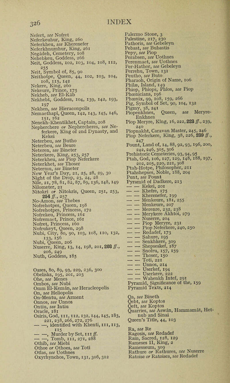 Nefert, see Nofret Neferkeuhur, King, 260 Neferkheu, see Kherenefer Neferkhnumhur, King, 261 Negadeh, Cemetery, 108 Nehebkeu, Goddess, 266 Neit, Goddess, 102, 103, 104, 108, 112, 255 Neit, Symbol of, 85, 90 Neithotpe, Queen, 44, 102, 103, 104, 108, 115, 142 Nekere, King, 260 Nekeure, Prince, 175 Nekheb, see El-Kab Nekhebt, Goddess, 104, 139, 142, 193, 19 7 Nekben, see Hieraconpolis Nemaethapi, Queen, 142, 143, 145, 146, 151, 162 Nenekh-Khentikhet, Captain, 208 Nepherchere or Nephercheres, see Ne- ferkere, King of 2nd Dynasty, and Kekei Neterbeu, see Butho Neterbeu, see Beure Neteren, see Bineter Neterkere, King, 253, 257 Neterkheu, see Piop Neferkere Neterkhet, see Thoser Netermu, see Bineter New Year’s Day, 21, 25, 28, 29, 30 Night of the Drop, 23, 24, 28 Nile, 21, 78, 81, 82, 87, 89, 136,148,149 Nilometer, 21 Nitokri or Nitokris, Queen, 251, 253, 254#., 257 No-Amon, see Thebes Nofrehotpes, Queen, 198 Nofrehotpes, Princess, 172 Nofrekeu, Princess, 161 Nofremaet, Prince, 161 Nofret, Princess, 160 Nofrukeyt, Queen, 298 Nubi, City, 80, 90, 103, 108, no, 132, 133, 156 Nubi, Queen, 206 Nuserre, King, 13, 14, 198, 201, 203#., 206, 249 Nuth, Goddess, 185 Oases, 80, 89, 93, 229, 236, 300 Obelisks, 195, 201, 203 Ohe, see Menes Ombos, see Nubi Omm El-Keman, see Heracleopolis On, see Heliopolis On-Mentu, see Arment Onnos, see Unnos Ontiu, see Intiu Oracle, 181 Osiris, God, in, 112,132,144,145,183, 221, 238, 266, 272, 276 -, identified with Khenti, in, 113, 115 -, Murder by Set, in#. -, Tomb, in, 271, 288 Othib, see Miebi Othoe or Othoes, see Toti Otlas, see Uothnes Oxyrhynchos, Town, 131, 306, 312 Palermo Stone, 3 Palestine, 217, 230 Pathoris, see Gebeleyn Pebast, see Bubastis Pepy, see Piop Perabsen, see Uothnes Perenmaet, see Uothnes Per-Hathor, see Gebeleyn Perrehu, Town, 131 Peutho, see Buto Pharaoh, Origin of Name, 106 Philae, Island, 149 Phiop, Phiops, Phios, see Piop Phoenicians, 196 Phoenix, 99, 108, 159, 266 Pig, Symbol of Set, 90, 104, 132 Pigmy, 38, 241 Piopenkhnes, Queen, see Meryre- Enkhnes Piop Meryre, King, 16, 222,223#., 239, 240 Piopnakht, Caravan Master, 245, 246 Piop Neferkere, King, 38, 226, 239#., 247 Pount, Land of, 14, 88, 92, 93, 196, 200, 242,246,305, 306 Prehistoric Cemeteries, 93, 94,95 Ptah, God, 106, 127, 129, 148, 188, 197, 202,205,220,221, 308 Ptah-Hotpe, Philosopher, 211 Ptahshepses, Noble, 188, 204 Punt, see Pount Pyramid of Dadkere, 213 -Kekei, 201 -Khefre, 175 -Kherenefer, 199 —- — Menkeure, 181, 255 -Menkeure, 207 -Merenre, 232, 238 -Merykere Akhtoi, 279 -Nuserre, 204 -Piop Meryre, 231 -Piop Neferkere, 240, 250 -Redadef, 173 ■-Sahure, 195 -Senkhkere, 309 -- Shepseskef, 187 -Snofru, 157, 159 -Thoser, 150 -Toti, 221 -Unnos, 214 -User kef, 194 -Userkere, 222 -Wahenkh Intef, 291 Pyramid, Significance of the, 159 Pyramid Texts, 214 Qa, see Bineth Qebt, see Koptos Qeft, see Koptos Quarries, see Aswan, Hammamat, Het- nub and Sinai Queen’s Title, 44, 103 Ra, see Re Ragosis, see Redadef Ram, Sacred, 128, 129 Rameses II, King, 2 Ramesseum, 309 Rathure or Rathures, see Nuserre Ratoise or Ratoises, see Redadef