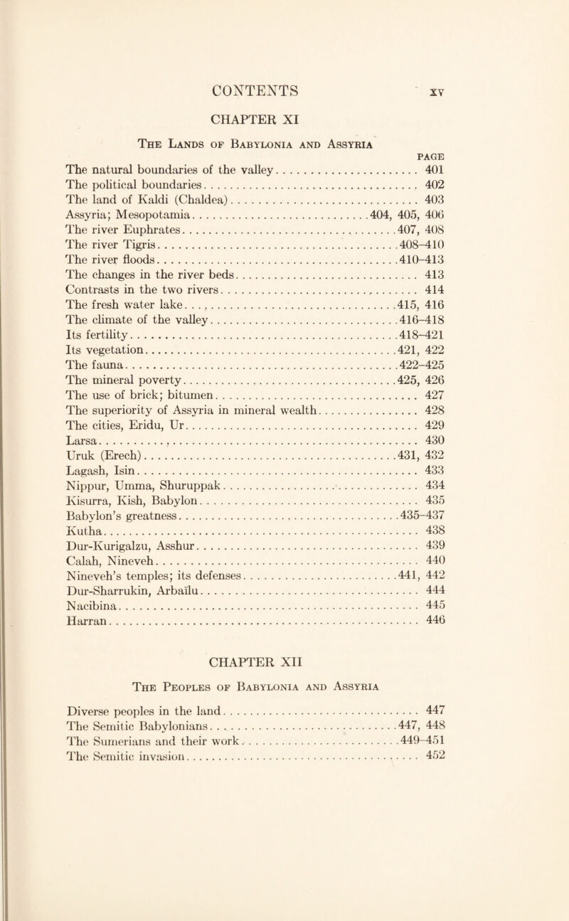 CO^TTENTS ■ XY CHAPTER XI The Lands of Babylonia and Assyria PAGE The natural boundaries of the valley. 401 The political boundaries. 402 The land of Kaldi (Chaldea).403 Assyria; Mesopotamia.404, 405, 406 The river Euphrates..407, 408 The river Tigris.408-410 The river floods.410-413 The changes in the river beds. 413 Contrasts in the two rivers. 414 The fresh water lake. .415, 416 The climate of the valley.416-418 Its fertility.418-421 Its vegetation.421, 422 The fauna.422-425 The mineral poverty.425, 426 The use of brick; bitumen. 427 The superiority of Assyria in mineral wealth. 428 The cities, Eridu, Ur. 429 Larsa.,. 430 Uruk (Erech). . . ..431, 432 Lagash, Isin. 433 Nippur, Umma, Shuruppak. 434 Kisurra, Kish, Babylon. 435 Babylon’s greatness.435-437 Kutha. 438 Dur-Kurigalzu, Asshur. 439 Calah, Nineveh. 440 Nineveh’s temples; its defenses.441, 442 Dur-Sharrukin, Arbailu. 444 Nacibina. 445 Harran. 446 CHAPTER XII The Peoples of Babylonia and Assyria Diverse peoples in the land. 447 The Semitic Babylonians.447, 448 The Sumerians and their work..449-451 The Semitic invasion. 452