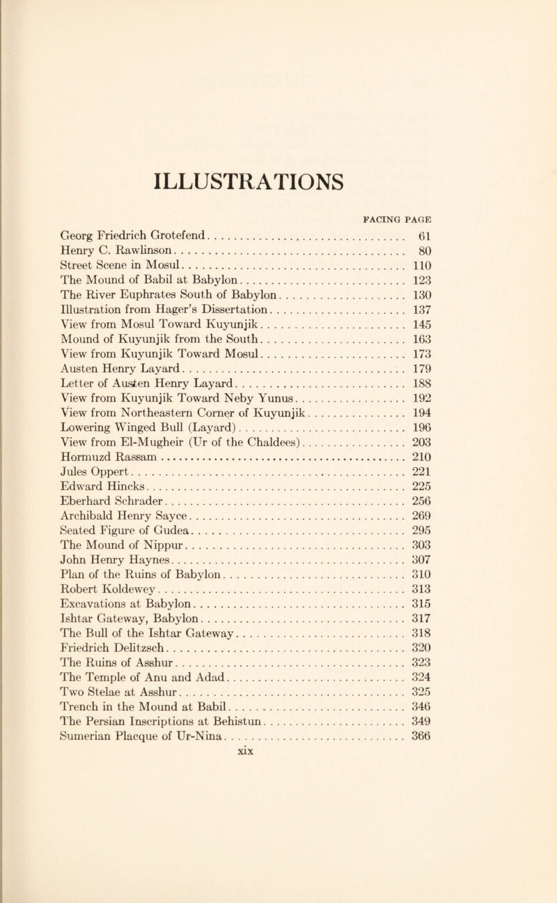 ILLUSTRATIONS FACING PAGE Georg Friedrich Grotefend. 61 Henry G. Rawhnson. 80 Street Scene in Mosul. 110 The Mound of Babil at Babylon. 123 The River Euphrates South of Babylon. 130 Illustration from Hager’s Dissertation. 137 View from Mosul Toward Kuyunjik. 145 Mound of Kuyunjik from the South. 163 View from Kuyunjik Toward Mosul. 173 Austen Henry Layard. 179 Letter of Auaten Henry Layard. 188 View from Kuyunjik Toward Neby Yunus. 192 View from Northeastern Corner of Kuyunjik. 194 Lowering Winged Bull (Layard). 196 View from El-Mugheir (LTr of the Chaldees). 203 Hormuzd Rassam. 210 Jules Oppert. 221 Edward Hincks. 225 Eberhard Schrader. 256 Archibald Hem-y Sayce. 269 Seated Figm-e of Gudea. 295 The Mound of Nippur. 303 John Henry Haynes. 307 Plan of the Ruins of Babylon. 310 Robert Koldewey. 313 Excavations at Babylon. 315 Ishtar Gateway, Babylon. 317 The Bull of the Ishtar Gateway. 318 Friedrich Delitzsch. 320 The Ruins of Asshur. 323 The Temple of Anu and Adad. 324 Two Stelae at Asshur. 325 Trench in the Mound at Babil. 346 The Persian Inscriptions at Behistun. 349 Sumerian Placque of Ur-Nina. 366