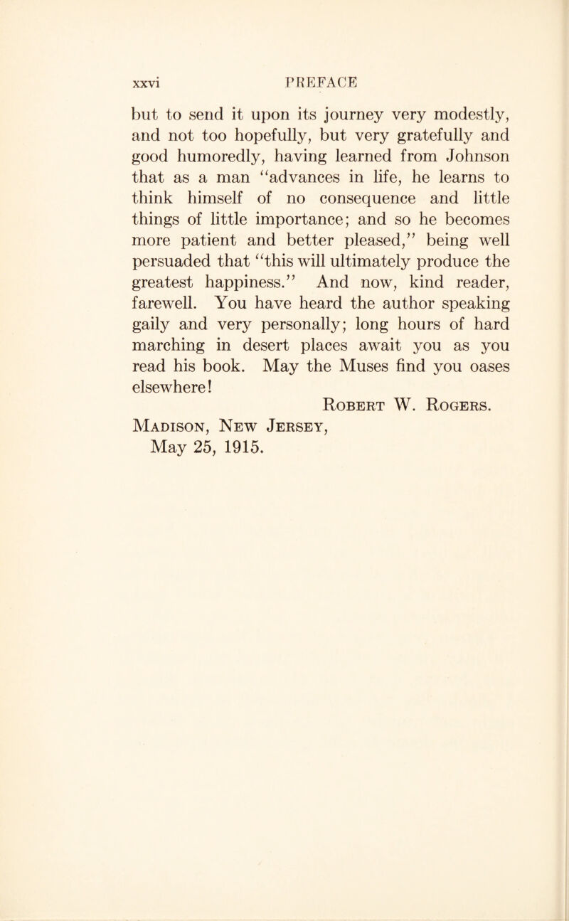 but to send it upon its journey very modestly, and not too hopefully, but very gratefully and good humoredly, having learned from Johnson that as a man ^^advances in life, he learns to think himself of no consequence and little things of little importance; and so he becomes more patient and better pleased, being well persuaded that ^^this will ultimately produce the greatest happiness/^ And now, kind reader, farewell. You have heard the author speaking gaily and very personally; long hours of hard marching in desert places await you as you read his book. May the Muses find you oases elsewhere! Robert W. Rogers. Madison, New Jersey, May 25, 1915.