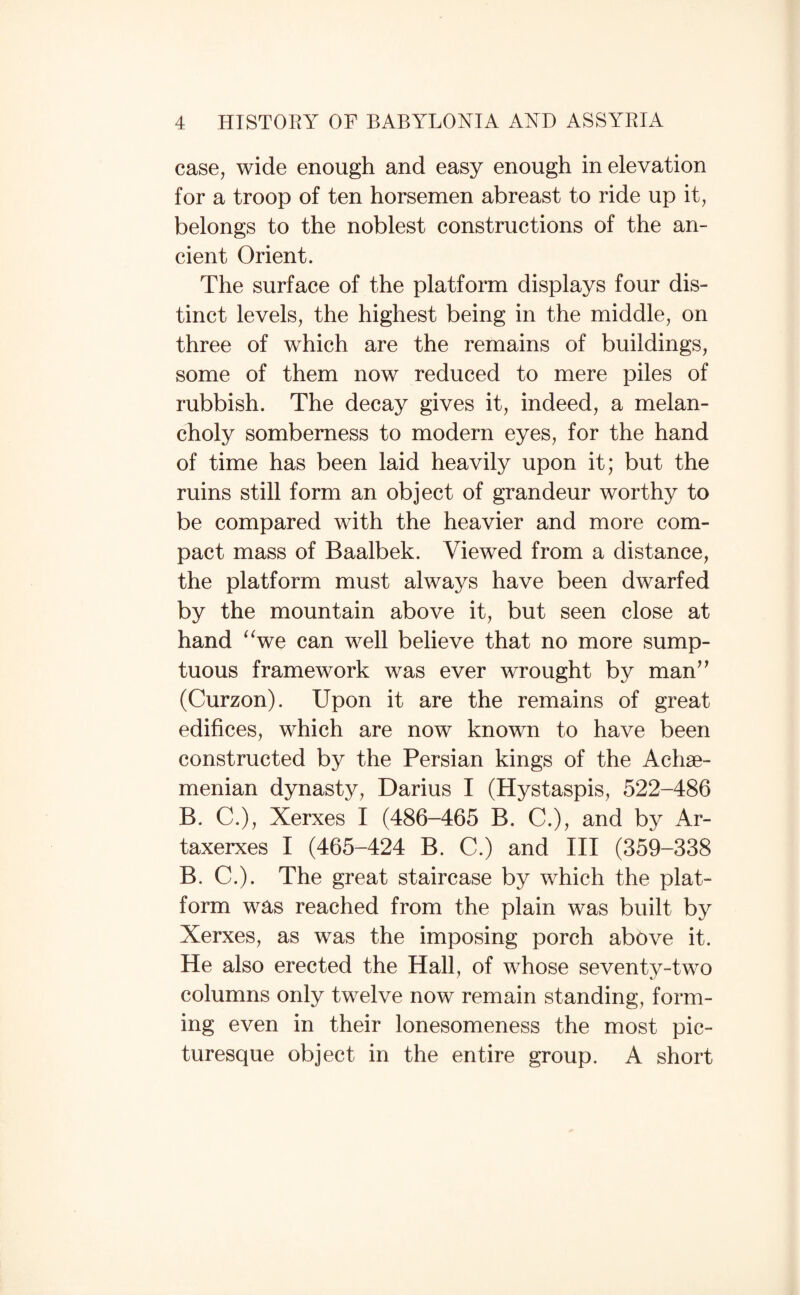 case, wide enough and easy enough in elevation for a troop of ten horsemen abreast to ride up it, belongs to the noblest constructions of the an¬ cient Orient. The surface of the platform displays four dis¬ tinct levels, the highest being in the middle, on three of which are the remains of buildings, some of them now reduced to mere piles of rubbish. The decay gives it, indeed, a melan¬ choly somberness to modern eyes, for the hand of time has been laid heavily upon it; but the ruins still form an object of grandeur worthy to be compared with the heavier and more com¬ pact mass of Baalbek. Viewed from a distance, the platform must always have been dwarfed by the mountain above it, but seen close at hand ^Ve can well believe that no more sump¬ tuous framework was ever wrought by man^^ (Curzon). Upon it are the remains of great edifices, which are now known to have been constructed by the Persian kings of the Achse- menian dynasty, Darius I (Hystaspis, 522-486 B. C.), Xerxes I (486-465 B. C.), and by Ar- taxerxes I (465-424 B. C.) and III (359-338 B. C.). The great staircase by which the plat¬ form was reached from the plain was built by Xerxes, as was the imposing porch above it. He also erected the Hall, of whose seventy-two columns only twelve now remain standing, form¬ ing even in their lonesomeness the most pic¬ turesque object in the entire group. A short