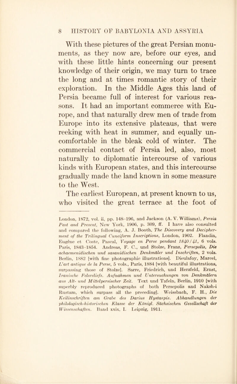 With these pictures of the great Persian monu- mentS; as they now are, before our eyes, and with these little hints concerning our present knowledge of their origin, we may turn to trace the long and at times romantic story of their exploration. In the Middle Ages this land of Persia became full of interest for various rea¬ sons. It had an important commerce with Eu¬ rope, and that naturally drew men of trade from Europe into its extensive plateaus, that were reeking with heat in summer, and equally un¬ comfortable in the bleak cold of winter. The commercial contact of Persia led, also, most naturally to diplomatic intercourse of various kinds with European states, and this intercourse gradually made the land known in some measure to the West. The earliest European, at present known to us, who visited the great terrace at the foot of London, 1872, vol. ii, pp. 148-196, and Jackson (A. V. Williams), Persia Past and Present, New York, 1906, p. 309, ff. I have also consulted and compared the following, A. J. Booth, The Discovery and Decipher¬ ment of the Trilingual Cuneiform Inscriptions, London, 1902. Flandin, Eugene et Coste, Pascal, Voyage en Perse pendant I84O/4I, 6 vols. Paris, 1843-1854. Andreas, F. C., und Stolze, Franz, Persepolis, Die achaemenidischen und sasanidischen Denkmdler und Inschriften, 2 vols. Berlin, 1882 [with fine photographic illustrations]. Dieulafoy, Marcel, If art antique de la Perse, 5 vols., Paris, 1884 [with beautiful illustrations, surpassing those of Stolze]. Sarre, Friedrich, und Herzfeld, Ernst, Iranische Felsreliefs. Aufnahmen und Untersuchungen von Denkmdlern ans Alt- und Mittelpersischer Zeit. Text und Tafeln, Berlin, 1910 [with superbly reproduced photographs of both Persepolis and Naksh-i Rustam, which surpass all the preceding]. Weissbach, F. H., Die Keilinschriften am Grabe des Darius Hystaspis. Ahhandlungen der philologiscli-historischen Klasse der Konigl. Sdchsischen GeseUschaft der Wissenschaften. Band xxix, I. I.,eipzig, 1911.