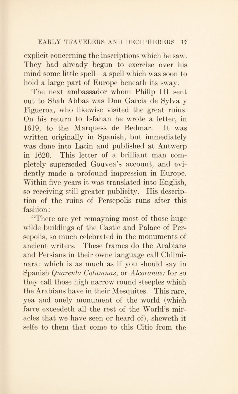 explicit concerning the inscriptions which he saw. They had already begun to exercise over his mind some little spell—a spell which was soon to hold a large part of Europe beneath its sway. The next ambassador whom Philip III sent out to Shah Abbas was Don Garcia de Sylva y Figueroa, who likewise visited the great ruins. On his return to Isfahan he wrote a letter, in 1619, to the Marquess de Bedmar. It was written originally in Spanish, but immediately was done into Latin and published at Antwerp in 1620. This letter of a brilliant man com¬ pletely superseded Gouvea’s account, and evi¬ dently made a profound impression in Europe. Within five years it was translated into English, so receiving still greater publicity. His descrip¬ tion of the ruins of Persepolis runs after this fashion: ^^There are yet remayning most of those huge wilde buildings of the Castle and Palace of Per¬ sepolis, so much celebrated in the monuments of ancient writers. These frames do the Arabians and Persians in their owne language call Chilmi- nara: which is as much as if you should say in Spanish Quarenta Columnas^ or Alcomnas: for so they call those high narrow round steeples which the Arabians have in their Alesquites. This rare, yea and onely monument of the world (which farre exceedeth all the rest of the World^s mir¬ acles that we have seen or heard of), sheweth it selfe to them that come to this Citie from the