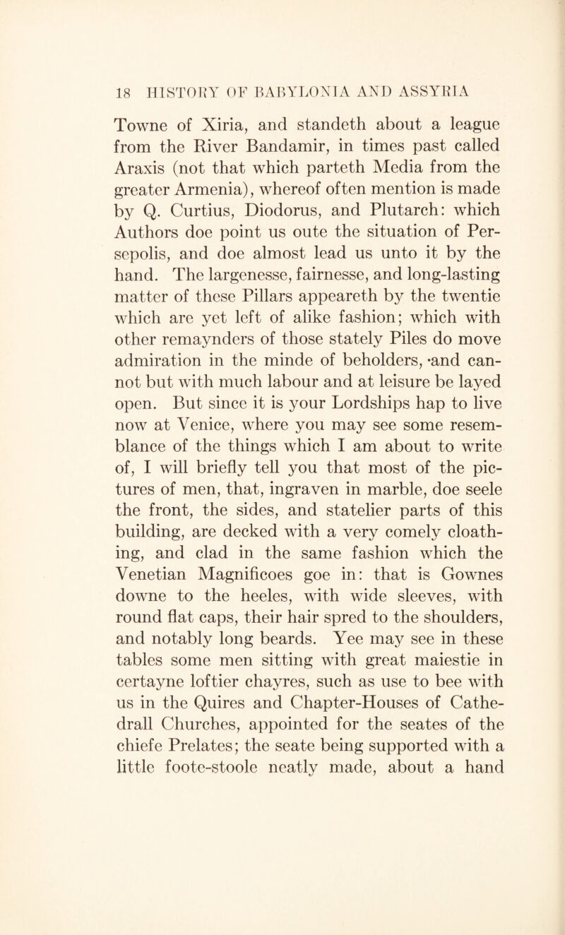 Towne of Xiria, and standeth about a league from the River Bandamir, in times past called Araxis (not that which parteth Media from the greater Armenia), whereof often mention is made by Q. Curtius, Diodorus, and Plutarch: which Authors doe point us oute the situation of Per- sepolis, and doe almost lead us unto it by the hand. The largenesse, fairnesse, and long-lasting matter of these Pillars appeareth by the twentie which are yet left of alike fashion; which with other remaynders of those stately Piles do move admiration in the minde of beholders, -and can¬ not but with much labour and at leisure be layed open. But since it is your Lordships hap to live now at Venice, where you may see some resem¬ blance of the things which I am about to write of, I will briefly tell you that most of the pic¬ tures of men, that, ingraven in marble, doe seele the front, the sides, and statelier parts of this building, are decked with a very comely cloath- ing, and clad in the same fashion which the Venetian Magnificoes goe in: that is Gownes downe to the heeles, with wide sleeves, with round flat caps, their hair spred to the shoulders, and notably long beards. Yee may see in these tables some men sitting with great maiestie in certayne loftier chayres, such as use to bee with us in the Quires and Chapter-Houses of Cathe- drall Churches, appointed for the seates of the chiefe Prelates; the seate being supported with a little foote-stoole neatlv made, about a hand