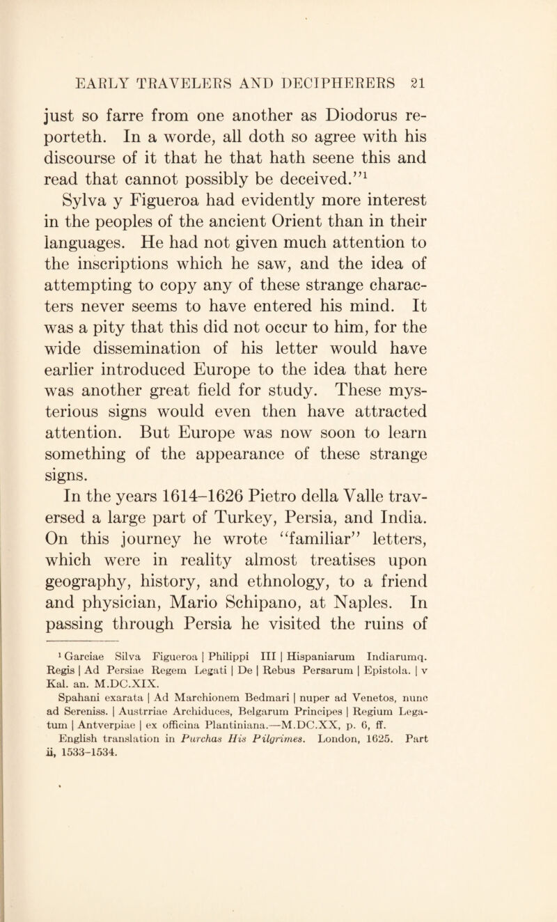 just SO farre from one another as Diodorus re- porteth. In a worde, all doth so agree with his discourse of it that he that hath seene this and read that cannot possibly be deceived/^^ Sylva y Figueroa had evidently more interest in the peoples of the ancient Orient than in their languages. He had not given much attention to the inscriptions which he saw, and the idea of attempting to copy any of these strange charac¬ ters never seems to have entered his mind. It was a pity that this did not occur to him, for the wide dissemination of his letter would have earlier introduced Europe to the idea that here was another great field for study. These mys¬ terious signs would even then have attracted attention. But Europe was now soon to learn something of the appearance of these strange signs. In the years 1614-1626 Pietro della Valle trav¬ ersed a large part of Turkey, Persia, and India. On this journey he wrote ^d'amiliar^^ letters, which were in reality almost treatises upon geography, history, and ethnology, to a friend and physician, Mario Schipano, at Naples. In passing through Persia he visited the ruins of ^ Garciae Silva Figueroa [ Philippi III ] Hispaniarum Indianimq, Regis I Ad Persiae Regem Legati | De 1 Rebus Persarum ] Epistola. [ v Kal. an. M.DC.XIX. Spahani exarata | Ad Marchionem Bedmari ] nuper ad Venetos, nuno ad Sereniss. | Austrriae Archiduces, Belgarum Principes ] Regium Lega- tum 1 Antverpiae [ ex officina Plantiniana.—M.DC.XX, p. G, IT. English translation in Purchas His Pilgrimes. London, 1625. Part ii, 1533-1534.