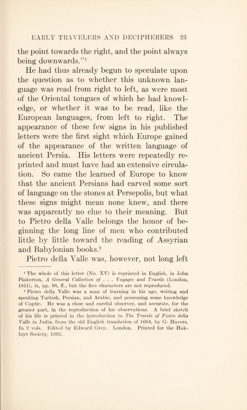 the point towards the right, and the point always being downwards/’^ He had thus already begun to speculate upon the question as to whether this unknown lan¬ guage was read from right to left, as were most of the Oriental tongues of which he had knowl¬ edge, or whether it was to be read, like the European languages, from left to right. The appearance of these few signs in his published letters were the first sight which Europe gained of the appearance of the written language of ancient Persia. His letters were repeatedly re¬ printed and must have had an extensive circula¬ tion. So came the learned of Europe to know that the ancient Persians had carved some sort of language on the stones at Persepolis, but what these signs might mean none knew, and there was apparently no clue to their meaning. But to Pietro della Valle belongs the honor of be¬ ginning the long line of men who contributed little by little toward the reading of Assyrian and Babylonian books.^ Pietro della Valle was, however, not long left 1 The whole of this letter (No. XV) is reprinted in English, in John Pinkerton, A General Collection of .. . Voyages and Travels (London, 1811), ix, pp. 98, ff., but the five characters are not reproduced. ^ Pietro della Valle was a man of learning in his age, writing and speaking Turkish, Persian, and Arabic, and possessing some knowledge of Coptic. He was a close and careful observer, and accurate, for the greater part, in the reproduction of his observations. A brief sketch of his life is printed in the introduction to The Travels of Pietro della Valle in India, from the old English translation of 16G4, by G. Havers. In 2 vols. Edited by Edward Grey. London. Printed for the Hak- hiyt Society, 1892.