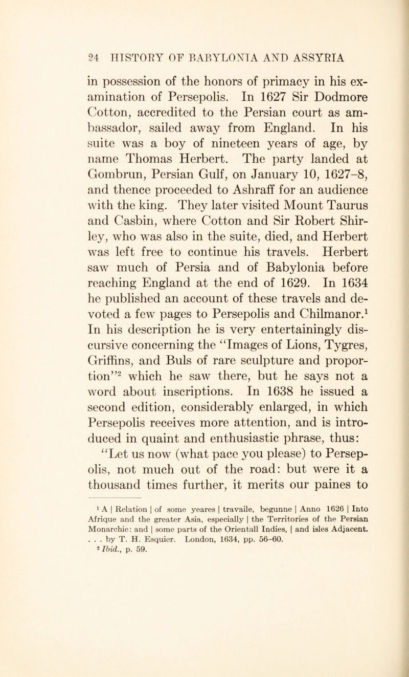 in possession of the honors of primacy in his ex¬ amination of Persepolis. In 1627 Sir Dodmore Cotton, accredited to the Persian court as am¬ bassador, sailed away from England. In his suite was a boy of nineteen years of age, by name Thomas Herbert. The party landed at Gombrun, Persian Gulf, on January 10, 1627-8, and thence proceeded to Ashraff for an audience with the king. They later visited Mount Taurus and Casbin, where Cotton and Sir Robert Shir¬ ley, who was also in the suite, died, and Herbert was left free to continue his travels. Herbert saw much of Persia and of Babylonia before reaching England at the end of 1629. In 1634 he published an account of these travels and de¬ voted a few pages to Persepolis and Chilmanor.^ In his description he is very entertainingly dis¬ cursive concerning the ^Tmages of Lions, Tygres, Griffins, and Buis of rare sculpture and propor¬ tion^’^ which he saw there, but he says not a word about inscriptions. In 1638 he issued a second edition, considerably enlarged, in which Persepolis receives more attention, and is intro¬ duced in quaint and enthusiastic phrase, thus: ''Let us now (what pace you please) to Persep¬ olis, not much out of the road: but were it a thousand times further, it merits our paines to 1 A I Relation ] of some yeares | travaile, begunne ] Anno 1626 | Into Afrique and the greater Asia, especially | the Territories of the Persian Monarchie: and | some parts of the Orientall Indies, | and isles Adjacent. . . . by T. H. Esquier. London, 1634, pp. 56-60. 2 Ibid., p. 59.