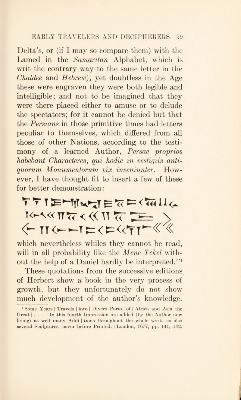 Delta’s, or (if I may so compare them) with the Lamed in the Saniai'itan Alphabet, which is writ the contrary way to the same letter in the Chaldee and Hebrew), yet doubtless in the Age these were engraven they were both legible and intelligible; and not to be imagined that they were there placed either to amuse or to delude the spectators; for it cannot be denied but that the Persians in those primitive times had letters peculiar to themselves, which differed from all those of other Nations, according to the testi¬ mony of a learned Author, Persae proprios habehant Characteres, qui hodie in vestigiis anti¬ quorum Monumentorum vix inveniunter. How¬ ever, I have thought fit to insert a few of these for better demonstration: T TI E 'Ti — which nevertheless whiles they cannot be read, will in all probability like the Merie Tekel with¬ out the help of a Daniel hardly be interpreted.”^ These quotations from the successive editions of Herbert show a book in the very process of growth, but they unfortunately do not show much development of the author’s knowledge. 1 Some Years 1 Travels | into | Divers Parts 1 of \ Africa and Asia the Great 1 . . . | In this fourth Impression are added (by the Author now living) as well many Addi | tions throughout the whole work, as also several Sculptures, never before Printed. | London, 1677, pp. 141, 142.