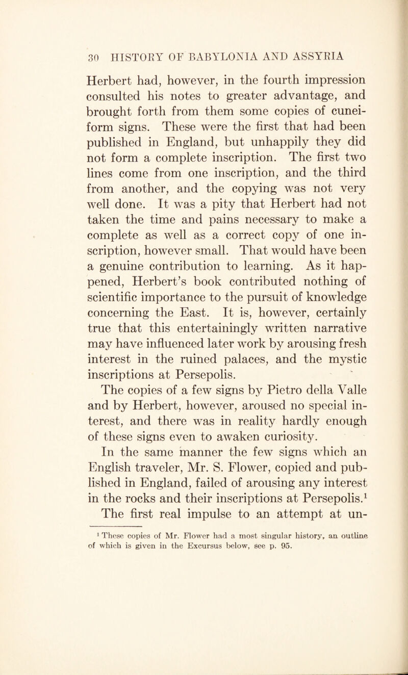 Herbert had, however, in the fourth impression consulted his notes to greater advantage, and brought forth from them some copies of cunei¬ form signs. These were the first that had been published in England, but unhappily they did not form a complete inscription. The first two lines come from one inscription, and the third from another, and the copying was not very well done. It was a pity that Herbert had not taken the time and pains necessary to make a complete as well as a correct copy of one in¬ scription, however small. That would have been a genuine contribution to learning. As it hap¬ pened, Herbert’s book contributed nothing of scientific importance to the pursuit of knowledge concerning the East. It is, however, certainly true that this entertainingly written narrative may have influenced later work by arousing fresh interest in the ruined palaces, and the mystic inscriptions at Persepolis. The copies of a few signs by Pietro della Valle and by Herbert, however, aroused no special in¬ terest, and there was in reality hardly enough of these signs even to awaken curiosit}^ In the same inanner the few signs which an English traveler, Mr. S. Flower, copied and pub¬ lished in England, failed of arousing any interest in the rocks and their inscriptions at Persepolis.^ The first real impulse to an attempt at un- 1 These copies of Mr. Flower had a most singular history, a.rL outline of which is given in the Excursus below, see p. 95.