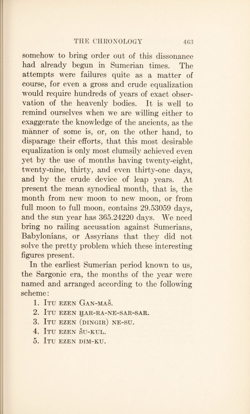 somehow to bring order out of this dissonance had already begun in Sumerian times. The attempts were failures quite as a matter of course, for even a gross and crude equalization would require hundreds of years of exact obser¬ vation of the heavenly bodies. It is well to remind ourselves when we are willing either to exaggerate the knowledge of the ancients, as the manner of some is, or, on the other hand, to disparage their efforts, that this most desirable equalization is only most clumsily achieved even yet by the use of months having twenty-eight, twenty-nine, thirty, and even thirty-one days, and by the crude device of leap years. At present the mean synodical month, that is, the month from new moon to new moon, or from full moon to full moon, contains 29.53059 days, and the sun year has 365.24220 days. We need bring no railing accusation against Sumerians, Babylonians, or Assyrians that they did not solve the pretty problem which these interesting figures present. In the earliest Sumerian period known to us, the Sargonic era, the months of the year were named and arranged according to the following scheme: 1. Itu ezen Gan-mas. 2. Itu ezen har-ra-ne-sar-sar. 3. Itu ezen (dingir) ne-su. 4. Itu ezen §u-kul. 5. Itu ezen dim-ku.