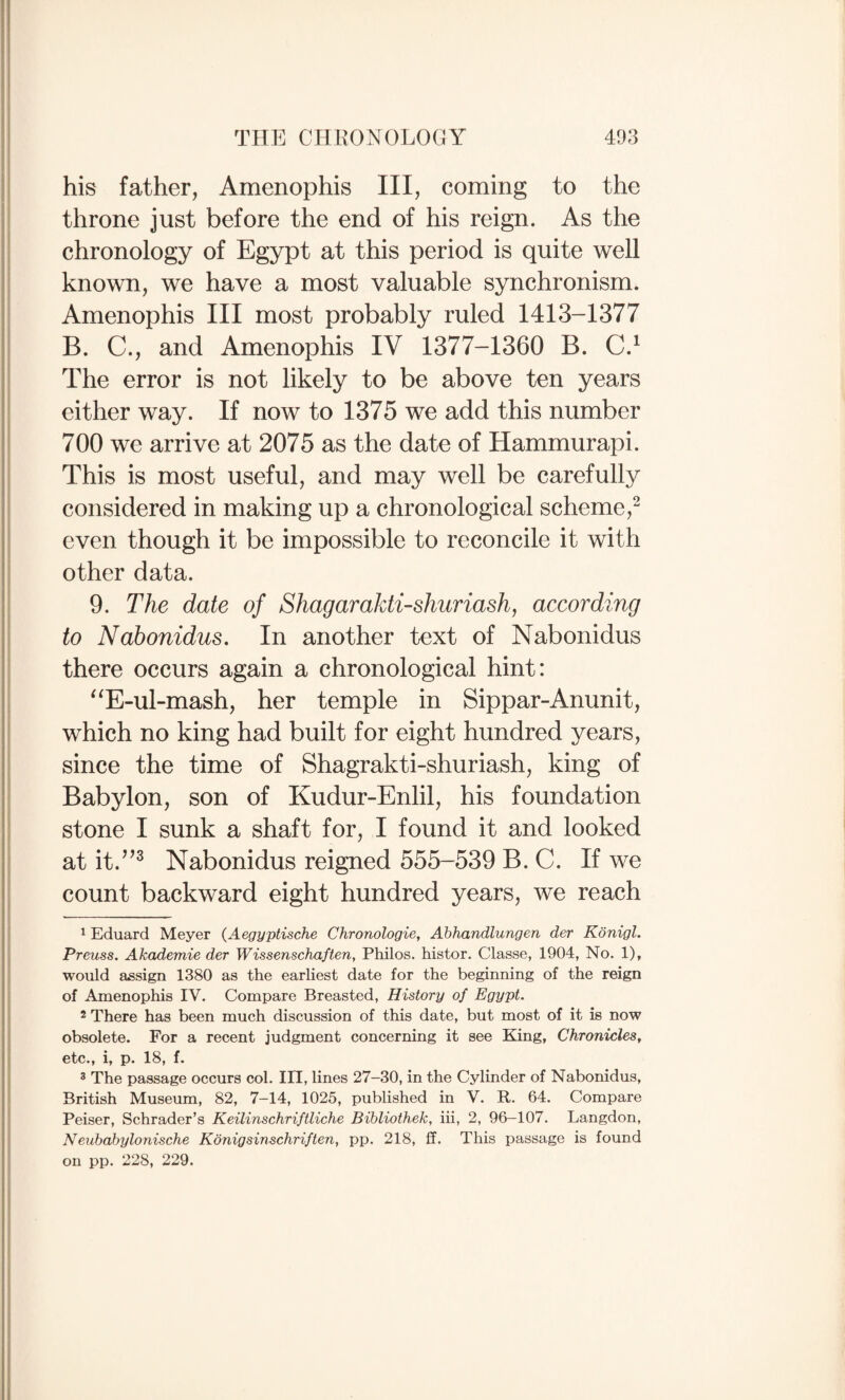 his father, Amenophis III, coming to the throne just before the end of his reign. As the chronology of Egypt at this period is quite well known, we have a most valuable synchronism. Amenophis III most probably ruled 1413-1377 B. C., and Amenophis IV 1377-1360 B. C.^ The error is not likely to be above ten years either way. If now to 1375 we add this number 700 we arrive at 2075 as the date of Hammurapi. This is most useful, and may well be carefully considered in making up a chronological scheme,“ even though it be impossible to reconcile it with other data. 9. The date of ShagaraJdi-shuriashy according to Nabonidus. In another text of Nabonidus there occurs again a chronological hint: “E-ul-mash, her temple in Sippar-Anunit, which no king had built for eight hundred years, since the time of Shagrakti-shuriash, king of Babylon, son of Kudur-Enlil, his foundation stone I sunk a shaft for, I found it and looked at it.’^^ Nabonidus reigned 555-539 B. C. If we count backward eight hundred years, we reach ^ Eduard Meyer (Aegyptische Chronologic^ Abhandlungen der Konigl. Preuss. Akademie der Wissenschaften, Philos, histor. Classe, 1904, No. 1), would assign 1380 as the earliest date for the beginning of the reign of Amenophis IV. Compare Breasted, History of Egypt. 2 There has been much discussion of this date, but most of it is now obsolete. For a recent judgment concerning it see King, Chronicles, etc., i, p. 18, f. 2 The passage occurs col. ITl, lines 27—30, in the Cylinder of Nabonidus, British Museum, 82, 7-14, 1025, published in V. R. 64. Compare Peiser, Schrader’s Keilinschriftliche Bibliothek, iii, 2, 96-107. Langdon, Neubabylonische Konigsinschriften, pp. 218, ff. This passage is found on pp. 228, 229.