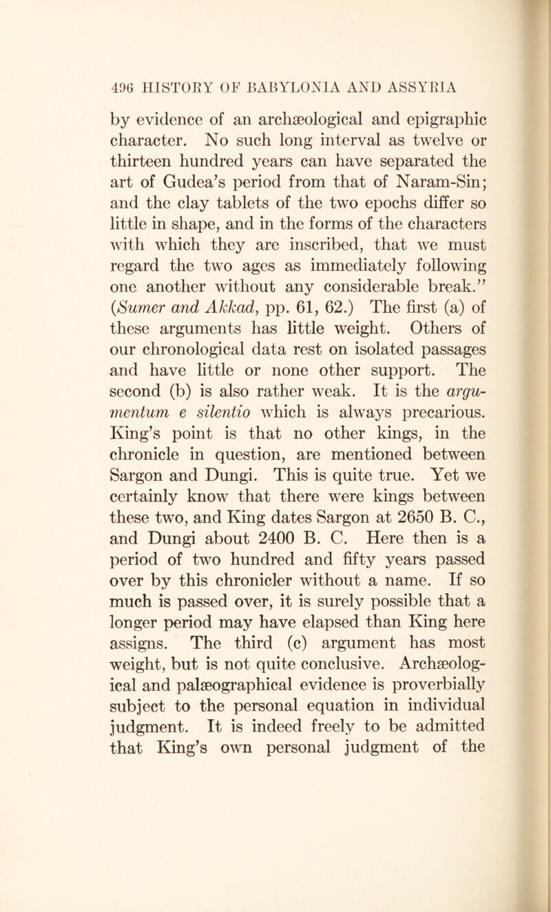 by evidence of an archseological and epigraj^hic character. No such long interval as twelve or thirteen hundred years can have separated the art of Gudea^s period from that of Naram-Sin; and the clay tablets of the two epochs differ so little in shape, and in the forms of the characters with which they are inscribed, that we must regard the two ages as immediately following one another without any considerable break. {Sumer and Akkad, pp. 61, 62.) The first (a) of these arguments has little weight. Others of our chronological data rest on isolated passages and have little or none other support. The second (b) is also rather weak. It is the argu- mentum e silentio which is always precarious. King^s point is that no other kings, in the chronicle in question, are mentioned between Sargon and Dungi. This is quite true. Yet we certainly know that there were kings between these two, and King dates Sargon at 2650 B. C., and Dungi about 2400 B. C. Here then is a period of two hundred and fifty years passed over by this chronicler without a name. If so much is passed over, it is surely possible that a longer period may have elapsed than King here assigns. The third (c) argument has most weight, but is not quite conclusive. Archaeolog¬ ical and palaeographical evidence is proverbially subject to the personal equation in individual judgment. It is indeed freely to be admitted that King^s own personal judgment of the 1