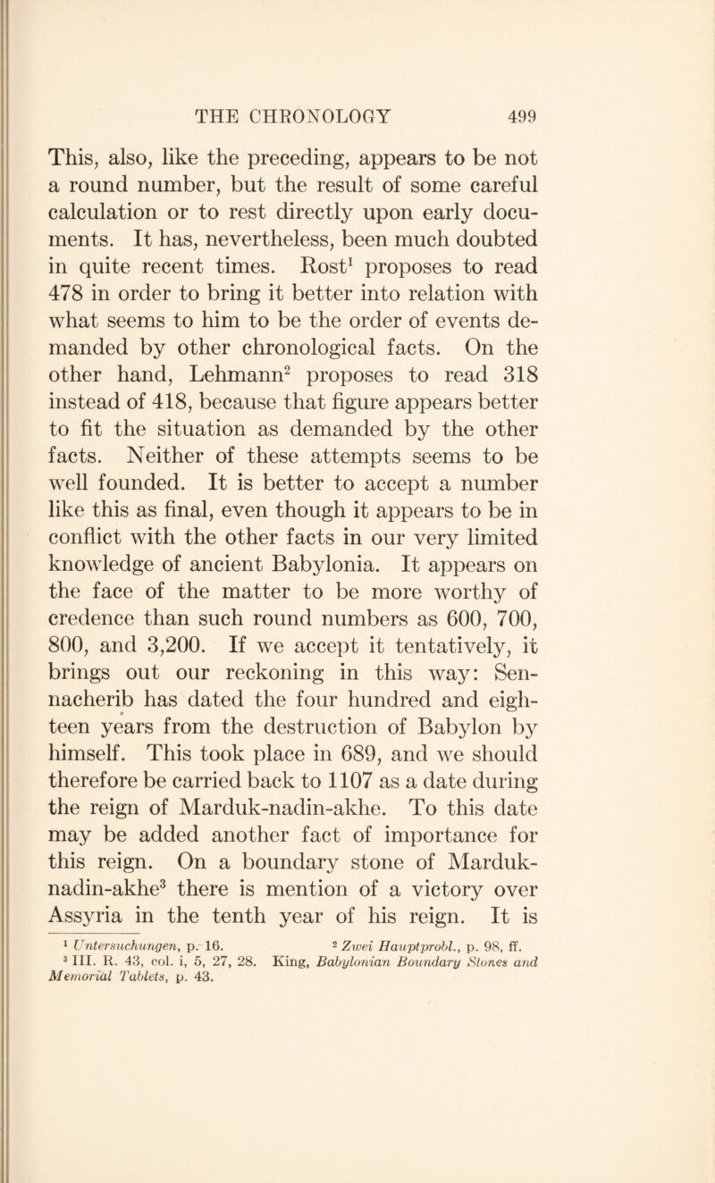 This, also, like the preceding, appears to be not a round number, but the result of some careful calculation or to rest directly upon early docu¬ ments. It has, nevertheless, been much doubted in quite recent times. Rost^ proposes to read 478 in order to bring it better into relation with what seems to him to be the order of events de¬ manded by other chronological facts. On the other hand, Lehmann^ proposes to read 318 instead of 418, because that figure appears better to fit the situation as demanded by the other facts. Neither of these attempts seems to be well founded. It is better to accept a number like this as final, even though it appears to be in conflict with the other facts in our very limited knowledge of ancient Babylonia. It appears on the face of the matter to be more worthy of credence than such round numbers as 600, 700, 800, and 3,200. If we accept it tentatively, it brings out our reckoning in this wa}^: Sen¬ nacherib has dated the four hundred and eigh¬ teen years from the destruction of Babylon by himself. This took place in 689, and we should therefore be carried back to 1107 as a date during the reign of Marduk-nadin-akhe. To this date may be added another fact of importance for this reign. On a boundary stone of Marduk- nadin-akhe^ there is mention of a victory over Assyria in the tenth year of his reign. It is 1 Untersuch^mgen, p. 16. ^ Zwei Hauptprohl., p. 98, ff. 2 III. R. 43, col. i, 5, 27, 28. King, Babylonian Boundary Stones and Memorial 2'ablets, p. 43.