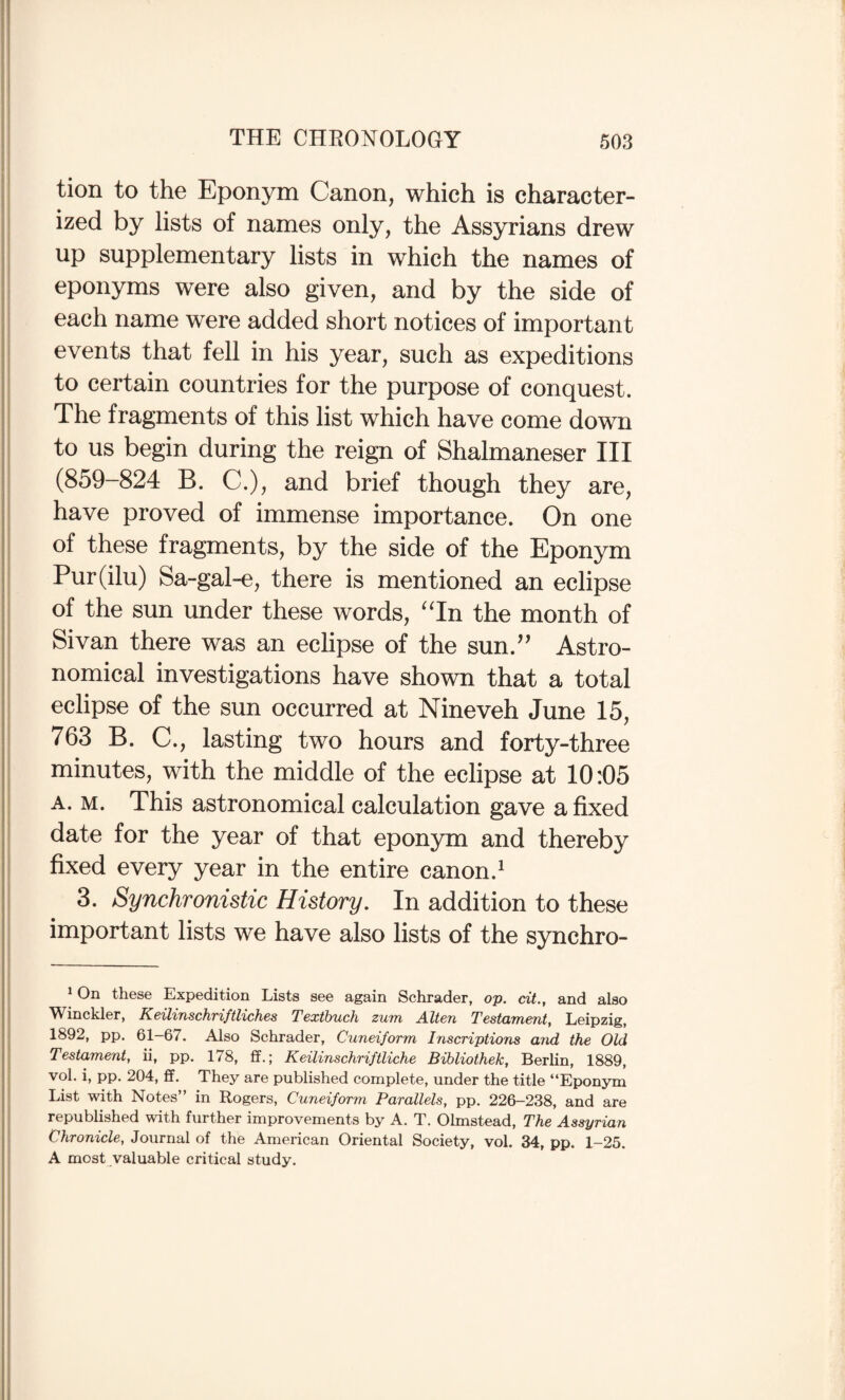 tion to the Eponym Canon, which is character¬ ized by lists of names only, the Assyrians drew up supplementary lists in which the names of eponyms were also given, and by the side of each name were added short notices of important events that fell in his year, such as expeditions to certain countries for the purpose of conquest. The fragments of this list which have come down to us begin during the reign of Shalmaneser III (859-824 B. C.), and brief though they are, have proved of immense importance. On one of these fragments, by the side of the Eponym Pur(ilu) Sa-gal-e, there is mentioned an eclipse of the sun under these words, ^Tn the month of Sivan there was an eclipse of the sun.’’ Astro¬ nomical investigations have shown that a total eclipse of the sun occurred at Nineveh June 15, 763 B. C., lasting two hours and forty-three minutes, with the middle of the eclipse at 10:05 A. M. This astronomical calculation gave a fixed date for the year of that eponym and thereby fixed every year in the entire canon.^ 3. Synchronistic History, In addition to these important lists we have also lists of the synchro- ^ On these Expedition Lists see again Schrader, op. cit., and also Winckler, Keilinschriftliches Texthuch zum Alien Testament, Leipzig, 1892, pp. 61-67. Also Schrader, Cuneiform Inscriptions and the Old Testament, ii, pp. 178, ff.; Keilinschriftliche Bibliothek, Berlin, 1889, vol. i, pp. 204, ff. They are published complete, under the title “Eponym List with Notes” in Rogers, Cuneiform Parallels, pp. 226-238, and are republished with further improvements by A. T. Olmstead, The Assyrian Chronicle, Journal of the American Oriental Society, vol. 34, pp. 1-25. A most valuable critical study.