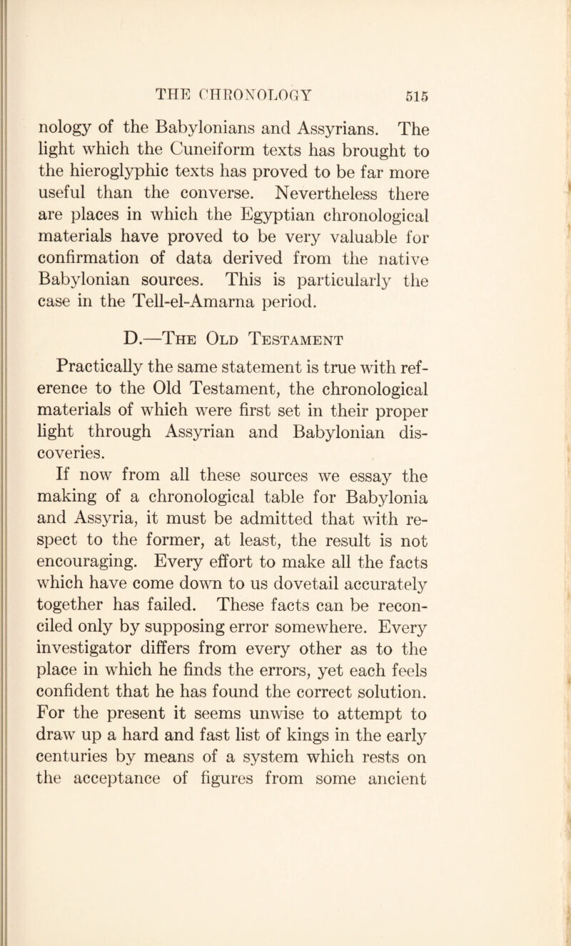 nology of the Babylonians and Assyrians. The light which the Cuneiform texts has brought to the hieroglyphic texts has proved to be far more useful than the converse. Nevertheless there are places in which the Egyptian chronological materials have proved to be very valuable for confirmation of data derived from the native Babylonian sources. This is particularly the case in the Tell-el-Amarna period. D.—The Old Testament Practically the same statement is true with ref¬ erence to the Old Testament, the chronological materials of which were first set in their proper light through Assyrian and Babylonian dis¬ coveries. If now from all these sources we essay the making of a chronological table for Babylonia and Assyria, it must be admitted that with re¬ spect to the former, at least, the result is not encouraging. Every effort to make all the facts which have come down to us dovetail accurately together has failed. These facts can be recon¬ ciled only by supposing error somewhere. Every investigator differs from every other as to the place in which he finds the errors, yet each feels confident that he has found the correct solution. For the present it seems unwise to attempt to draw up a hard and fast list of kings in the early centuries by means of a system which rests on the acceptance of figures from some ancient