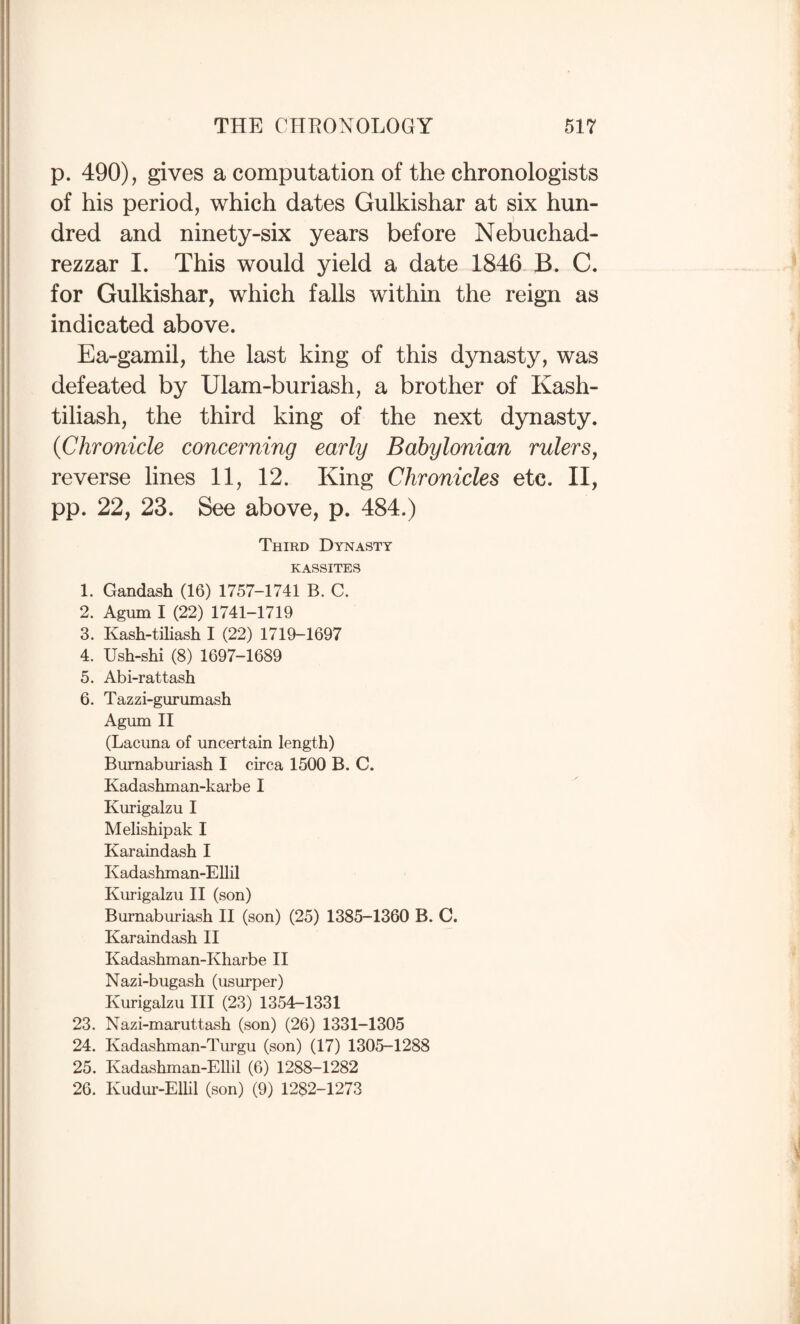 p. 490), gives a computation of the chronologists of his period, which dates Gulkishar at six hun¬ dred and ninety-six years before Nebuchad¬ rezzar I. This would yield a date 1846 B. C. for Gulkishar, which falls within the reign as indicated above. Ea-gamil, the last king of this dynasty, was defeated by Ulam-buriash, a brother of Kash- tiliash, the third king of the next dynasty. {Chronicle concerning early Babylonian rulers, reverse lines 11, 12. King Chronicles etc. II, pp. 22, 23. See above, p. 484.) Third Dynasty KASSITES 1. Gandash (16) 1757-1741 B. C. 2. Agum I (22) 1741-1719 3. Kash-tiliash I (22) 1719-1697 4. Ush-shi (8) 1697-1689 5. Abi-rattash 6. Tazzi-gurumash Agum II (Lacuna of uncertain length) Burnaburiash I circa 1500 B. C. Kadashman-karbe I Kurigalzu I Melishipak I Karaindash I Kadashman-EUil Kurigalzu H (son) Burnaburiash II (son) (25) 1385-1360 B. C. Karaindash H Kadashman-Kharbe H Nazi-bugash (usurper) Kurigalzu HI (23) 1354-1331 23. Nazi-maruttash (son) (26) 1331-1305 24. Kadashman-Turgu (son) (17) 1305-1288 25. Kadashman-EUil (6) 1288-1282 26. Kudiu’-ElUl (son) (9) 1282-1273