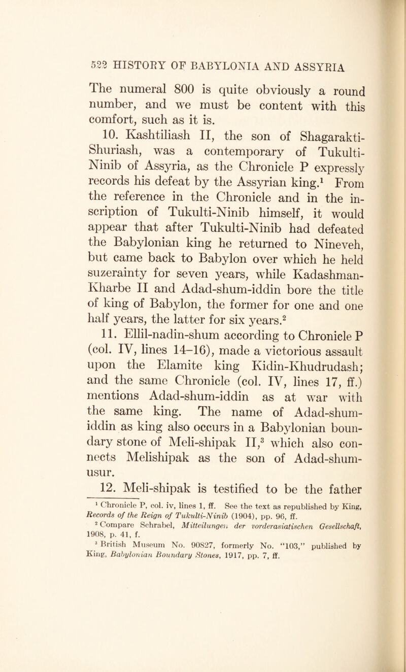 The numeral 800 is quite obviously a round number, and we must be content with this comfort, such as it is. 10. Kashtiliash II, the son of Shagarakti- Shuriash, was a contemporary of Tukulti- Ninib of Assyria, as the Chronicle P expressly records his defeat by the Assyrian king.^ From the reference in the Chronicle and in the in¬ scription of Tukulti-Ninib himself, it would appear that after Tukulti-Ninib had defeated the Babylonian king he returned to Nineveh, but came back to Babylon over which he held suzerainty for seven years, while Kadashman- Kharbe II and Adad-shum-iddin bore the title of king of Babylon, the former for one and one half years, the latter for six years.^ 11. Ellil-nadin-shum according to Chronicle P (col. IV, lines 14-16), made a victorious assault upon the Elamite king Kidin-Khudrudash; and the same Chronicle (col. IV, lines 17, ff.) mentions Adad-shum-iddin as at war with the same king. The name of Adad-shum- iddin as king also occurs in a Babylonian boun¬ dary stone of Meli-shipak II,^ which also con¬ nects Melishipak as the son of Adad-shum- usur. 12. Meli-shipak is testified to be the father ^ Chronicle P, col. iv, lines 1, ff. See the text as republished by King, Records of the Reign of Tukulti-Ninib (1904), pp. 96, ff. ^ Compare Schrabel, Mitteilunge'h, der vorderasiatischen Gesellschaft, 1908, p. 41, f. » British Museum No. 90827, formerly No. “103,” published by King, Babylonian Boundary Stones, 1917, pp. 7, ff.