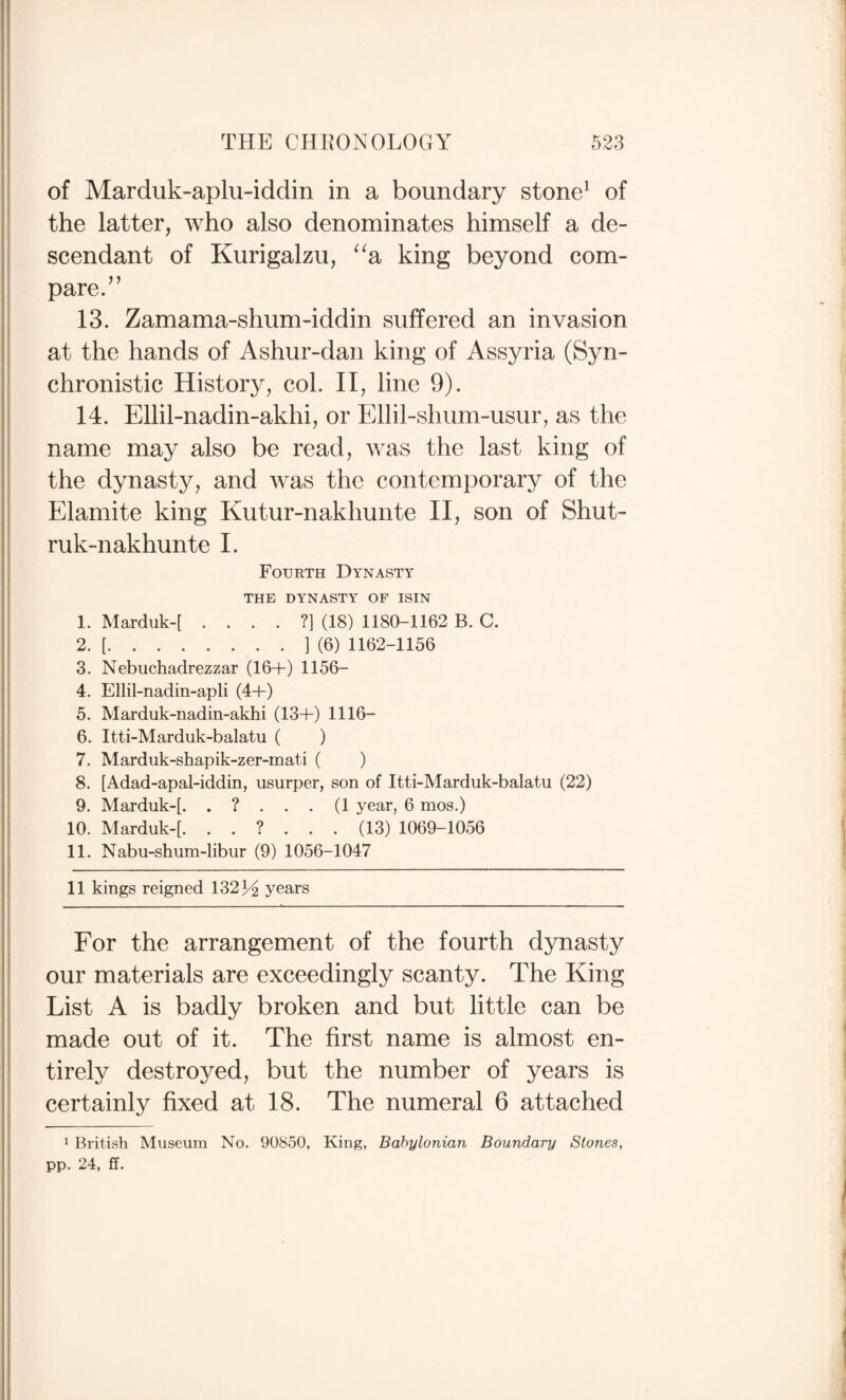 of Marduk-aplu-iddin in a boundary stone^ of the latter, who also denominates himself a de¬ scendant of Kurigalzu, ^^a king beyond com¬ pare/’ 13. Zamama-shum-iddin suffered an invasion at the hands of Ashur-dan king of Assyria (Syn¬ chronistic History, col. II, line 9). 14. Ellil-nadin-akhi, or Ellil-shum-usur, as the name may also be read, was the last king of the dynasty, and was the contemporary of the Elamite king Kutur-nakhunte II, son of Shut- ruk-nakhunte I. Fourth Dynasty THE DYNASTY OF ISIN 1. Marduk-[ ....?] (18) 1180-1162 B. C. 2. [.] (6) 1162-1156 3. Nebuchadrezzar (16+) 1156- 4. Ellil-nadin-apli (4+) 5. Marduk-nadin-akhi (13+) 1116- 6. Itti-Marduk-balatu ( ) 7. Marduk-shapik-zer-mati ( ) 8. [Adad-apal-iddin, usurper, son of Itti-Marduk-balatu (22) 9. Marduk-[. .?...(! year, 6 mos.) 10. Marduk~[. (13) 1069-1056 11. Nabu-shum-libur (9) 1056-1047 11 kings reigned 1321^ years For the arrangement of the fourth dynasty our materials are exceedingly scanty. The King List A is badly broken and but little can be made out of it. The first name is almost en¬ tirely destroyed, but the number of years is certainly fixed at 18. The numeral 6 attached 1 British Museum No. 90850, King, Babylonian Boundary Stones, pp. 24, ff.