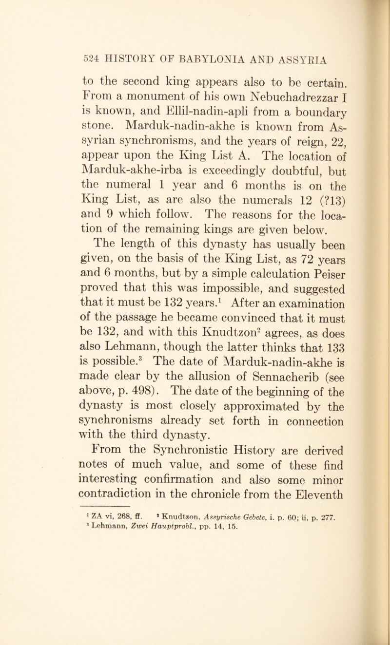 to the second king appears also to be certain. From a monument of his own Nebuchadrezzar I is known, and Ellil-nadin-apli from a boundary stone. Marduk-nadin-akhe is known from As¬ syrian synchronisms, and the years of reign, 22, appear upon the King List A. The location of Marduk-akhe-irba is exceedingly doubtful, but the numeral 1 year and 6 months is on the King List, as are also the numerals 12 (?13) and 9 which follow. The reasons for the loca¬ tion of the remaining kings are given below. The length of this dynasty has usually been given, on the basis of the King List, as 72 years and 6 months, but by a simple calculation Peiser proved that this was impossible, and suggested that it must be 132 years.^ After an examination of the passage he became convinced that it must be 132, and with this Knudtzon^ agrees, as does also Lehmann, though the latter thinks that 133 is possible.^ The date of Marduk-nadin-akhe is made clear by the allusion of Sennacherib (see above, p. 498). The date of the beginning of the dynasty is most closely approximated by the synchronisms already set forth in connection with the third dynasty. From the Synchronistic History are derived notes of much value, and some of these find interesting confirmation and also some minor contradiction in the chronicle from the Eleventh * ZA vi, 268, ff. * Knudtzon, Assyrische Gehete, i. p. 60; ii, p. 277. ® Lehmann, Zwei Hauptprobl., pp. 14, 15.