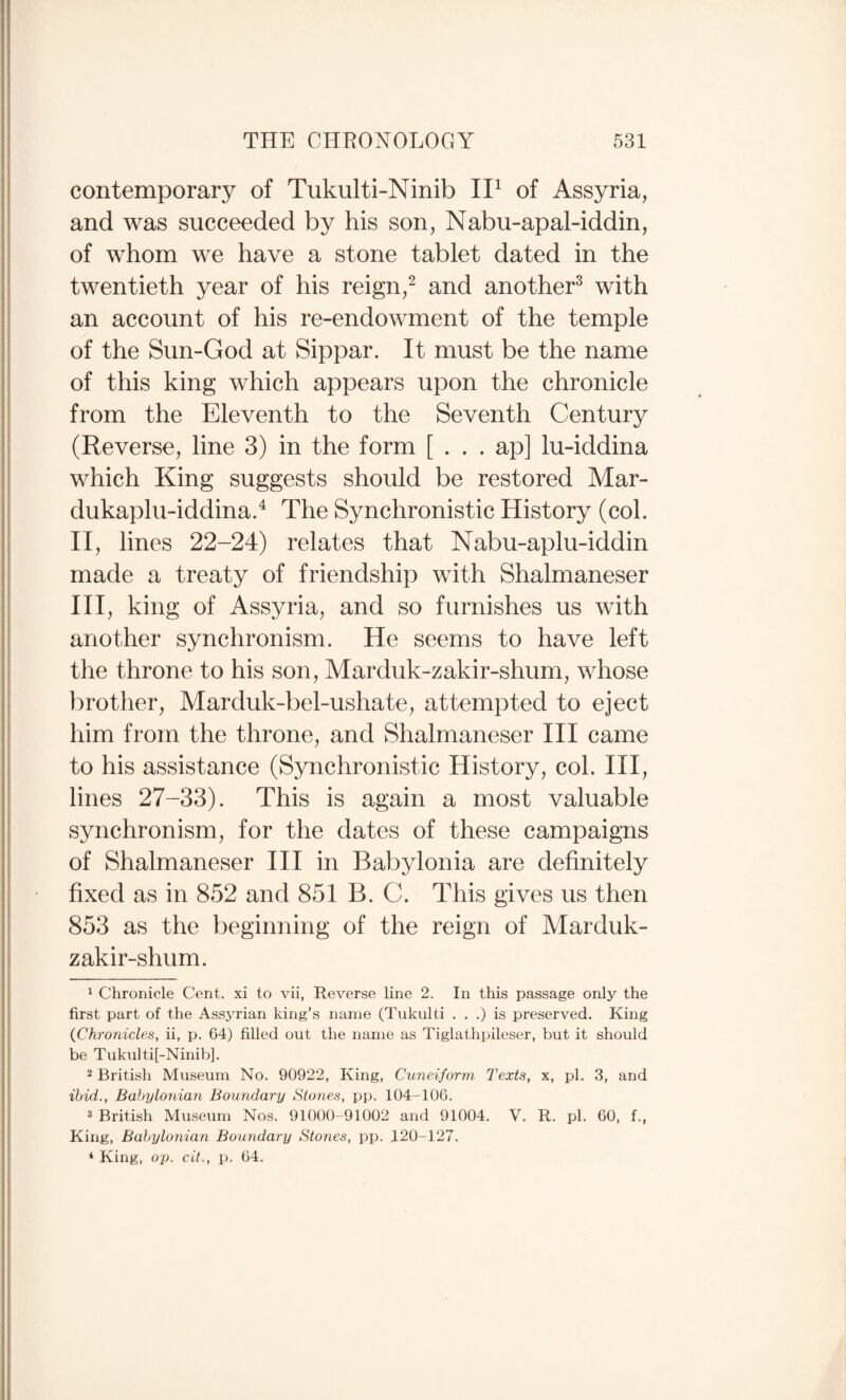 contemporary of Tukulti-Ninib II^ of Assyria, and was succeeded by his son, Nabu-apal-iddin, of whom we have a stone tablet dated in the twentieth year of his reign,^ and another^ with an account of his re-endowment of the temple of the Sun-God at Sippar. It must be the name of this king which appears upon the chronicle from the Eleventh to the Seventh Century (Reverse, line 3) in the form [ . . . ap] lu-iddina which King suggests should be restored Mar- dukaplu-iddina.^ The Synchronistic History (col. ri, lines 22-24) relates that Nabu-aplu-iddin made a treaty of friendship with Shalmaneser III, king of Assyria, and so furnishes us with another synchronism. He seems to have left the throne to his son, Marduk-zakir-shum, whose brother, Marduk-bel-ushate, attempted to eject him from the throne, and Shalmaneser III came to his assistance (Synchronistic History, col. HI, lines 27-33). This is again a most valuable synchronism, for the dates of these campaigns of Shalmaneser III in Babylonia are definitely fixed as in 852 and 851 B. C. This gives us then 853 as the beginning of the reign of Marduk- zakir-shum. 1 Chronicle Cent, xi to vii, Reverse line 2. In this passage only the first part of the Assyrian king’s name (Tukulti . . .) is preserved. King {Chronicles, ii, p. 64) filled out the name as Tiglathpileser, but it should be Tukulti[-Ninib]. 2 British Museum No. 90922, King, Cuneiform Texts, x, pi. 3, and ibid., Babylonian Boundary Slones, pp. 104-106. * British Museum Nos. 91000-91002 and 91004. V. R. pi. 60, f., King, Babylonian Boundary Stones, pp. 120-127. * King, op. cit., p. 64.