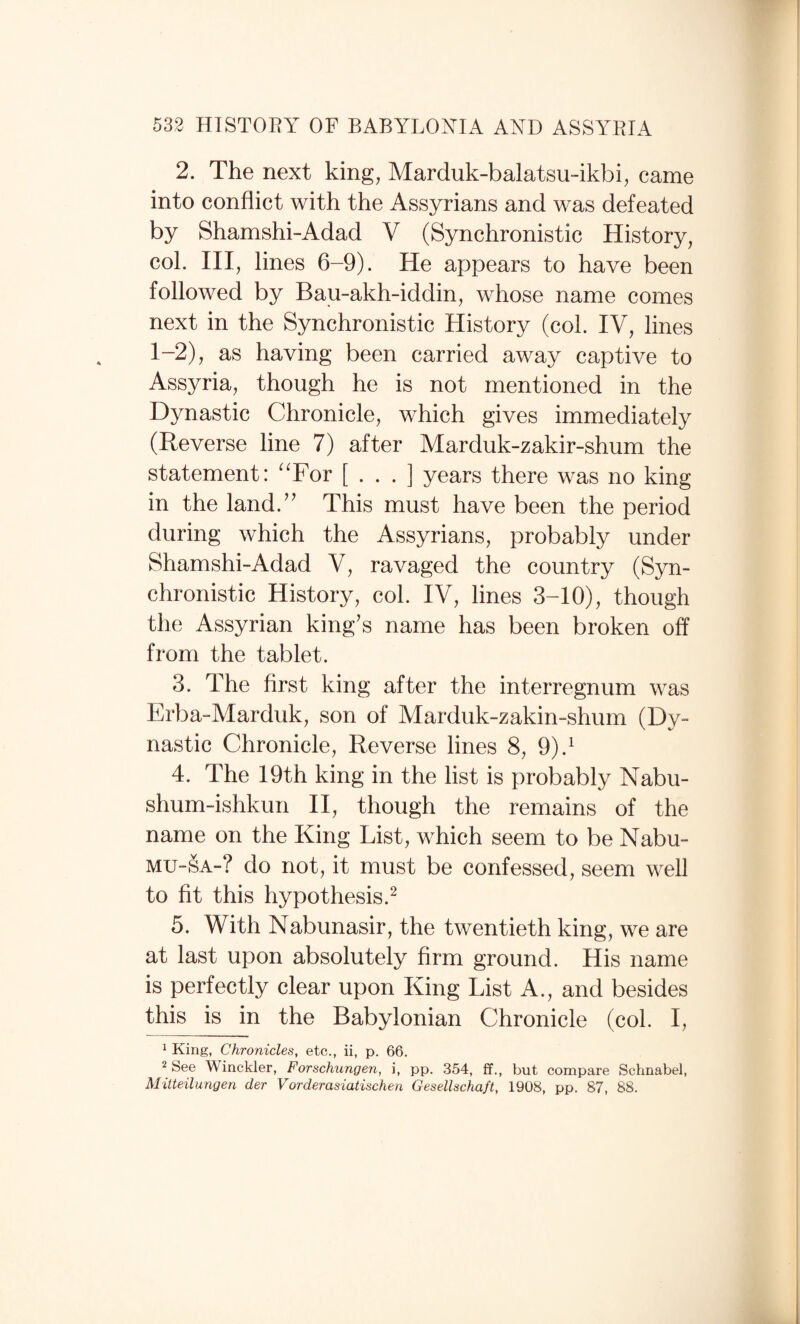 2. The next king, Marduk-balatsu-ikbi, came into conflict with the Assyrians and was defeated by Shamshi-Adad V (Synchronistic History, col. Ill, lines 6-9). He appears to have been followed by Bau-akh-iddin, whose name comes next in the Synchronistic History (col. IV, lines 1-2), as having been carried away captive to Assyria, though he is not mentioned in the Dynastic Chronicle, which gives immediately (Reverse line 7) after Marduk-zakir-shum the statement: ^Tor [ . . . ] years there was no king in the land.’^ This must have been the period during which the Assyrians, probably under Shamshi-Adad V, ravaged the country (Syn¬ chronistic History, col. IV, lines 3-10), though the Assyrian king’s name has been broken off from the tablet. 3. The first king after the interregnum was Erba-Marduk, son of Marduk-zakin-shum (Dy¬ nastic Chronicle, Reverse lines 8, 9).^ 4. The 19th king in the list is probably Nabu- shum-ishkun II, though the remains of the name on the King List, which seem to be Nabu- MU-SA-? do not, it must be confessed, seem well to fit this hypothesis.^ 5. With Nabunasir, the twentieth king, we are at last upon absolutely firm ground. His name is perfectly clear upon King List A., and besides this is in the Babylonian Chronicle (col. I, 1 King, Chronicles, etc., ii, p. 66. 2 See Winckler, Forschungen, i, pp. 354, ff., but compare Schnabel, Mitteilungen der Vorderasiatischen Gesellschaft, 1908, pp. 87, 88.