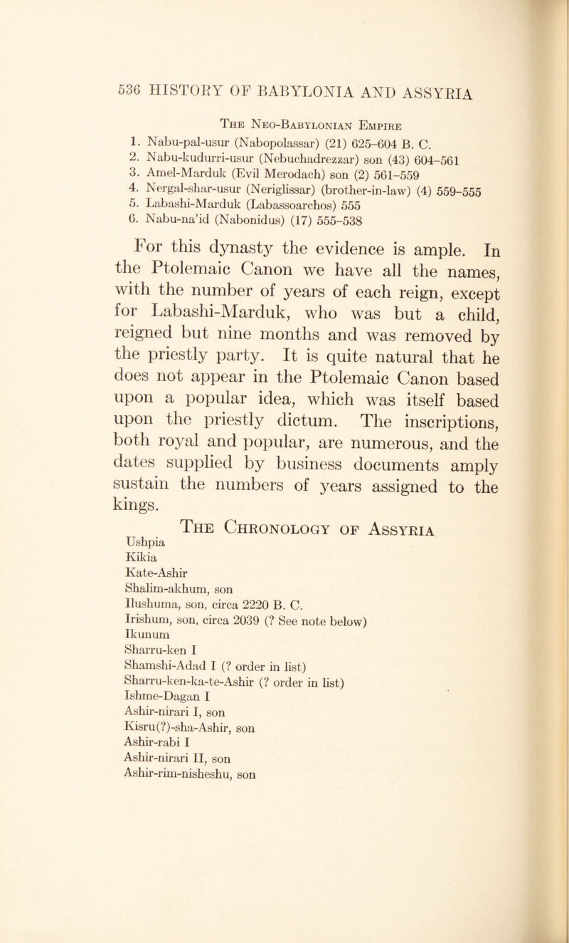 The Neo-Babylonian Empire 1. Nabu-pal-usur (Nabopolassar) (21) 625-604 B. C. 2. Nabu-kudurri-usur (Nebuchadrezzar) son (43) 604-561 3. Amel-Marduk (Evil Merodach) son (2) 561-559 4. Nergal-shar-usur (Neriglissar) (brother-in-law) (4) 559-555 5. Labashi-Marduk (Labassoarchos) 555 6. Nabu-na’id (Nabonidus) (17) 555-538 For this dynasty the evidence is ample. In the Ptolemaic Canon we have all the names, with the number of years of each reign, except for Labashi-Marduk, who was but a child, reigned but nine months and was removed by the priestly party. It is quite natural that he does not appear in the Ptolemaic Canon based upon a popular idea, which was itself based upon the priestly dictum. The inscriptions, both royal and popular, are numerous, and the dates supplied by business documents amply sustain the numbers of years assigned to the kings. The Chronology of Assyria Ushpia Kikia Kate-Ashir Shalim-akhum, son Ilushuma, son, circa 2220 B. C. Irishmn, son, circa 2039 (? See note below) Ikunum Sharru-ken I Shamshi-Adad I (? order in list) Sharru-ken-ka-te-Ashir (? order in hst) Ishme-Dagan I Ashir-nirari I, son Kisru(?)-sha-Ashir, son Ashir-rabi I Ashir-nirari H, son Ashir-rim-nisheshu, son