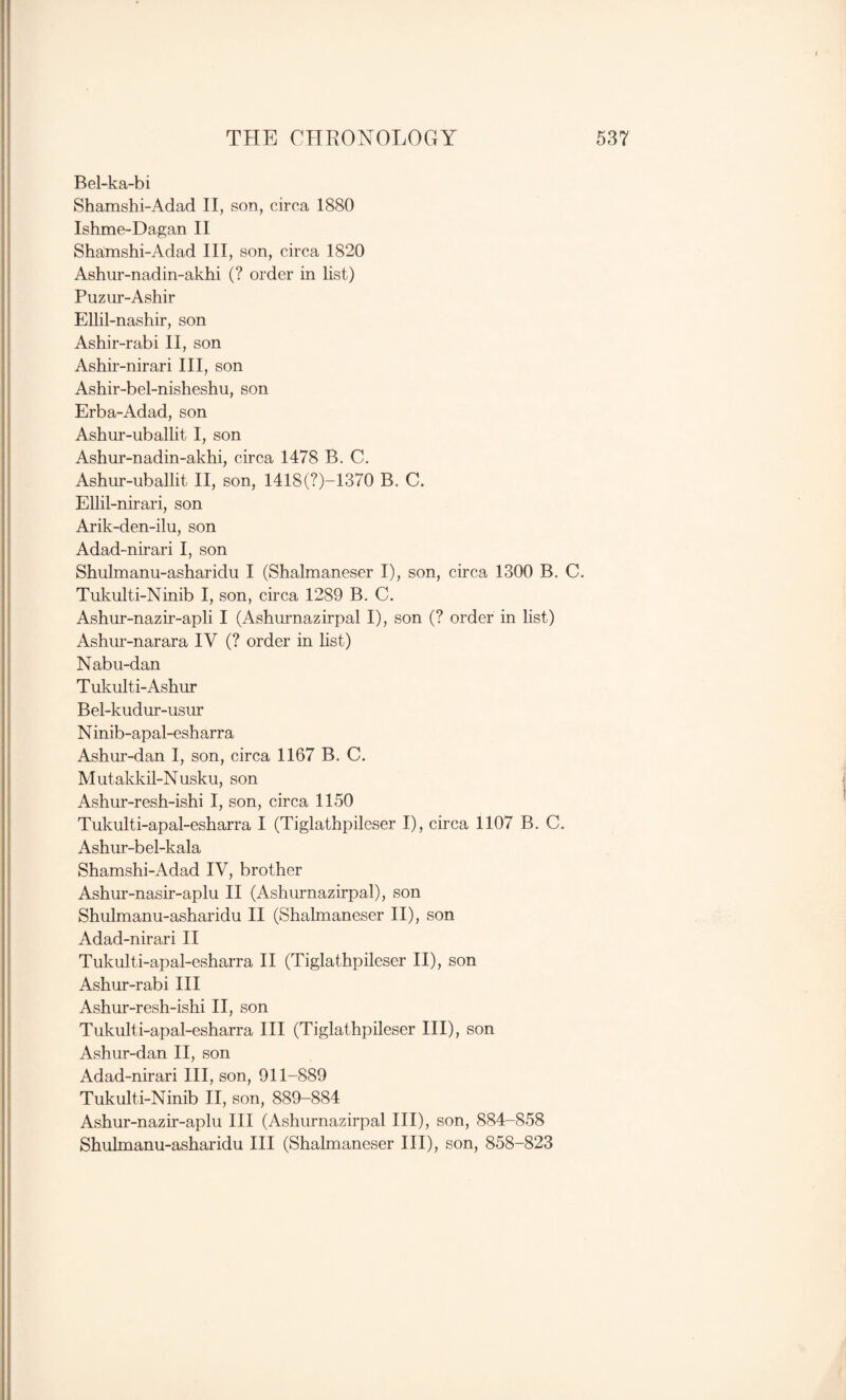 Bel-ka-bi Shamshi-Adad II, son, circa 1880 Ishme-Dagan 11 Shamshi-Adad HI, son, circa 1820 Ashur-nadin-akhi (? order in list) Puziir-Ashir Ellil-nashir, son Ashir-rabi H, son Ashir-nirari HI, son Ashir-bel-nisheshu, son Erba-Adad, son Ashur-uballit I, son Ashur-nadin-akhi, circa 1478 B. C. Ashur-uballit H, son, 1418(?)-1370 B. C. Ellil-nirari, son Arik-den-ilu, son Adad-nirari I, son Shulmanu-asharidu I (Shalmaneser I), son, circa 1300 B. C. Tukulti-Ninib I, son, circa 1289 B, C. Ashur-nazir-apli I (Ashm’nazirpal I), son (? order in list) Ashur-narara IV (? order in list) Nabu-dan Tukulti-Ashur Bel-kudur-usur N inib-apal-esharra Ashur-dan I, son, circa 1167 B. C. Mutakkil-Nusku, son Ashur-resh-ishi I, son, circa 1150 Tukulti-apal-esharra I (Tiglathpileser I), circa 1107 B. C. Ashur-bel-kala Shamshi-Adad IV, brother Ashur-nasir-aplu H (Ashurnazirpal), son Shulmanu-asharidu H (Shalmaneser H), son Adad-nirari H Tukulti-apal-esharra H (Tiglathpileser H), son Ashur-rabi HI Ashur-resh-ishi H, son Tukulti-apal-esharra HI (Tiglathpileser HI), son Ashur-dan H, son Adad-nirari HI, son, 911-889 Tukulti-Ninib H, son, 889-884 Ashur-nazir-aplu HI (Ashurnazirpal HI), son, 884-858 Shulmanu-asharidu HI (Shalmaneser HI), son, 858-823