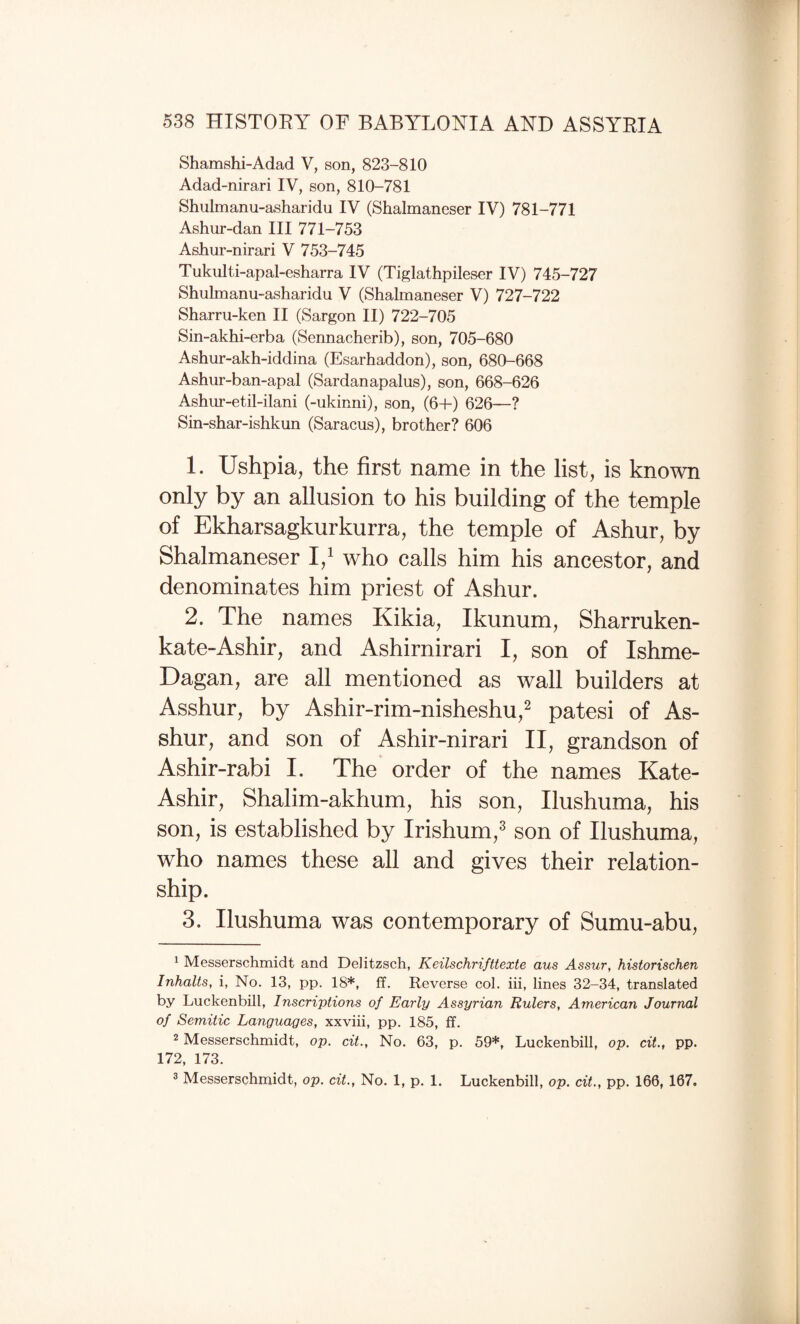 Shamshi-Adad V, son, 823-810 Adad-nirari IV, son, 810-781 Shulmanu-asharidu IV (Shalmaneser IV) 781-771 Ashur-dan III 771-753 Ashur-nirari V 753-745 Tukulti-apal-esharra IV (Tiglathpileser IV) 745-727 Shulmanu-asharidu V (Shalmaneser V) 727-722 Sharru-ken II (Sargon II) 722-705 Sin-akhi-erba (Sennacherib), son, 705-680 Ashur-akh-iddina (Esarhaddon), son, 680-668 Ashur-ban-apal (Sardanapalus), son, 668-626 Ashur-etil-ilani (-ukinni), son, (6+) 626—? Sin-shar-ishkun (Saracus), brother? 606 1. Ushpia, the first name in the list, is known only by an allusion to his building of the temple of Ekharsagkurkurra, the temple of Ashur, by Shalmaneser who calls him his ancestor, and denominates him priest of Ashur. 2. The names Kikia, Ikunum, Sharrukem kate-Ashir, and Ashirnirari I, son of Ishme- Dagan, are all mentioned as wall builders at Asshur, by Ashir-rim-nisheshu,^ patesi of As- shur, and son of Ashir-nirari II, grandson of Ashir-rabi I. The order of the names Kate- Ashir, Shalim-akhum, his son, Ilushuma, his son, is established by Irishum,^ son of Ilushuma, who names these all and gives their relation¬ ship. 3. Ilushuma was contemporary of Sumu-abu, ^ Messerschmidt and Delitzsch, Keilschrifttexte aus Assur, historischen Inhalts, i, No. 13, pp. 18*, ff. Reverse col. hi, lines 32-34, translated by Luckenbill, Inscriptions of Early Assyrian Rulers, American Journal of Semitic Languages, xxviii, pp. 185, ff. 2 Messerschmidt, op. cit.. No. 63, p. 59*, Luckenbill, op. cit., pp. 172, 173. 3 Messerschmidt, op. cit., No. 1, p. 1. Luckenbill, op. cit., pp. 166, 167.