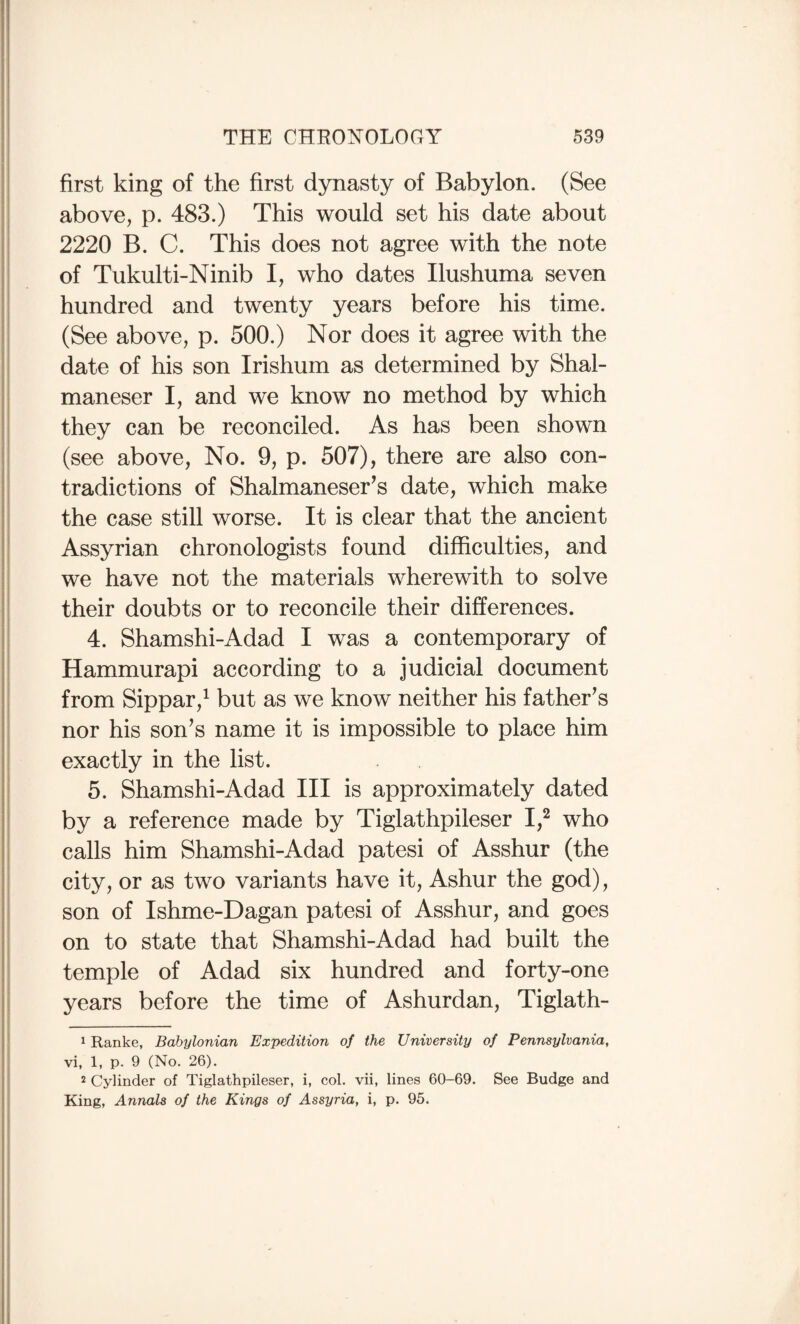 first king of the first dynasty of Babylon. (See above, p. 483.) This would set his date about 2220 B. C. This does not agree with the note of Tukulti-Ninib I, who dates Ilushuma seven hundred and twenty years before his time. (See above, p. 500.) Nor does it agree with the date of his son Irishum as determined by Shal¬ maneser I, and we know no method by which they can be reconciled. As has been shown (see above. No. 9, p. 507), there are also con¬ tradictions of Shalmaneser’s date, which make the case still worse. It is clear that the ancient Assyrian chronologists found difficulties, and we have not the materials wherewith to solve their doubts or to reconcile their differences. 4. Shamshi-Adad I was a contemporary of Hammurapi according to a judicial document from Sippar,^ but as we know neither his father’s nor his son’s name it is impossible to place him exactly in the list. 5. Shamshi-Adad III is approximately dated by a reference made by Tiglathpileser I,^ who calls him Shamshi-Adad patesi of Asshur (the city, or as two variants have it, Ashur the god), son of Ishme-Dagan patesi of Asshur, and goes on to state that Shamshi-Adad had built the temple of Adad six hundred and forty-one years before the time of Ashurdan, Tiglath- 1 Ranke, Babylonian Expedition of the University of Pennsylvania, vi, 1, p. 9 (No. 26). 2 Cylinder of Tiglathpileser, i, col. vii, lines 60-69. See Budge and King, Annals of the Kings of Assyria, i, p. 95.