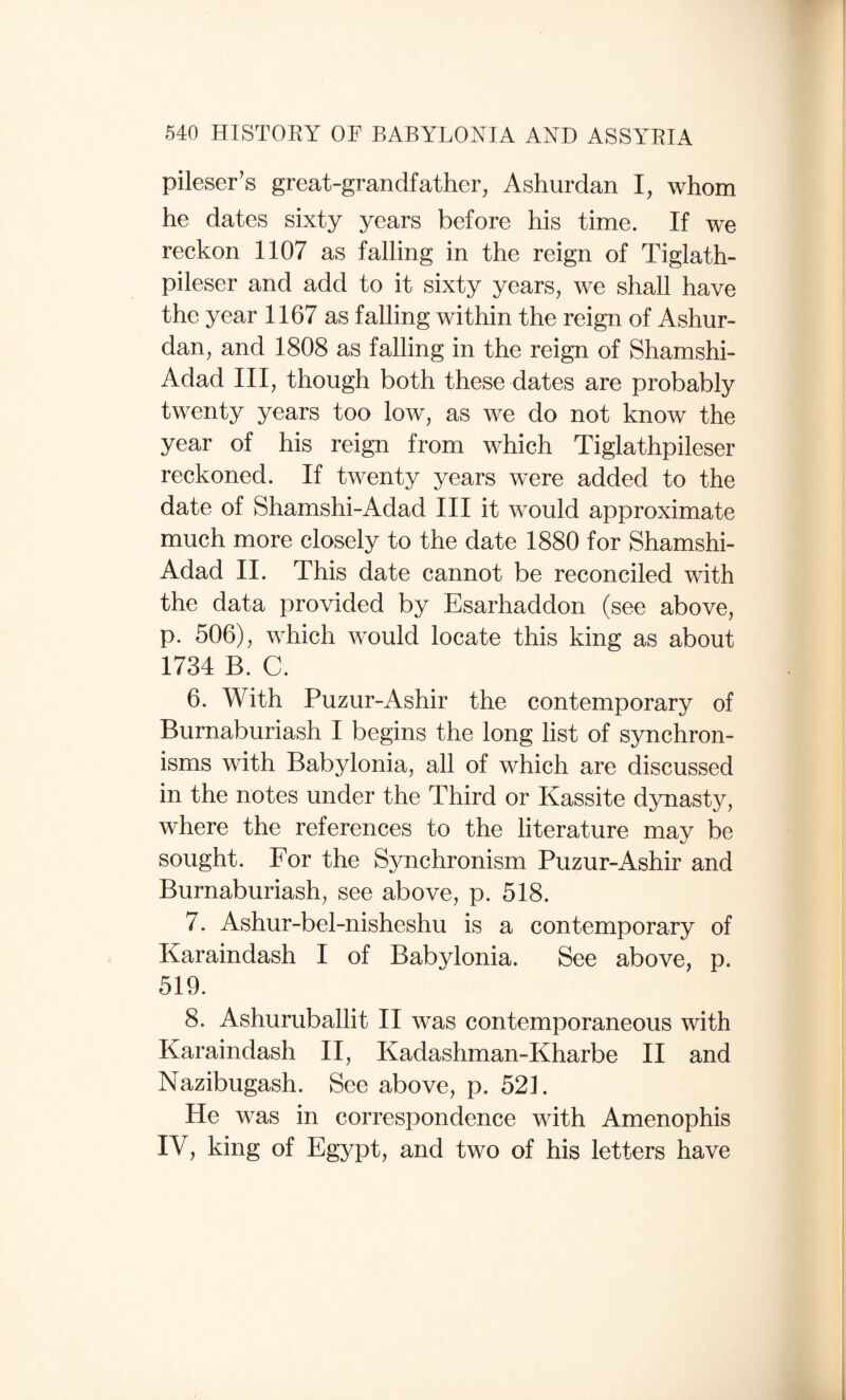 pileser’s great-grandfather, Ashurdan I, whom he dates sixty years before his time. If we reckon 1107 as falling in the reign of Tiglath- pileser and add to it sixty years, we shall have the year 1167 as falling within the reign of Ashur¬ dan, and 1808 as falling in the reign of Shamshi- Adad III, though both these dates are probably twenty years too low, as we do not know the year of his reign from which Tiglathpileser reckoned. If twenty years were added to the date of Shamshi-Adad III it would approximate much more closely to the date 1880 for Shamshi- Adad II. This date cannot be reconciled with the data provided by Esarhaddon (see above, p. 506), which would locate this king as about 1734 B. C. 6. With Puzur-Ashir the contemporary of Burnaburiash I begins the long list of synchron¬ isms with Babylonia, all of which are discussed in the notes under the Third or Kassite dynasty, where the references to the literature may be sought. For the Synchronism Puzur-Ashir and Burnaburiash, see above, p. 518. 7. Ashur-bel-nisheshu is a contemporary of Karaindash I of Babylonia. See above, p. 519. 8. Ashuruballit II was contemporaneous with Karaindash II, Kadashman-Kharbe II and Nazibugash. See above, p. 521. He was in correspondence with Amenophis IV, king of Egypt, and two of his letters have