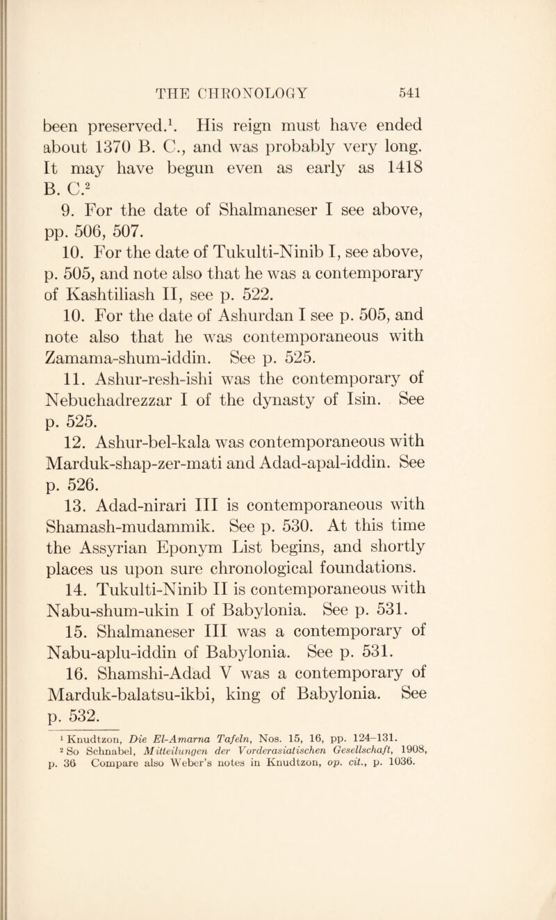 been preserved.b His reign must have ended about 1370 B. C., and was probably very long. It may have begun even as early as 1418 B. C.2 9. For the date of Shalmaneser I see above, pp. 506, 507. 10. For the date of Tukulti-Ninib I, see above, p. 505, and note also that he was a contemporary of Kashtiliash II , see p. 522. 10. For the date of Ashurdan I see p. 505, and note also that he was contemporaneous with Zamama-shum-iddin. See p. 525. 11. Ashur-resh-ishi was the contemporary of Nebuchadrezzar I of the dynasty of Isin. See p. 525. 12. Ashur-bel-kala was contemporaneous with Marduk-shap-zerunati and Adad-apal-iddin. See p. 526. 13. Adad-nirari III is contemporaneous with Shamash-mudammik. See p. 530. At this time the Assyrian Eponym List begins, and shortly places us upon sure chronological foundations. 14. Tukulti-Ninib II is contemporaneous with Nabu-shum-ukin I of Babylonia. See p. 531. 15. Shalmaneser III was a contemporary of Nabu-aplu-iddin of Babylonia. See p. 531. 16. Shamshi-Adad V was a contemporary of Marduk-balatsu-ikbi, king of Babylonia. See p. 532. 1 Knudtzon, Die El-Amarna Tafeln, Nos. 15, 16, pp. 124-131. 2 So Schnabel, Mitteilungen der Vorderasiatischen Gesellschaft, 1908, p. 36 Compare also Weber’s notes in Knudtzon, op. cit., p. 1036.