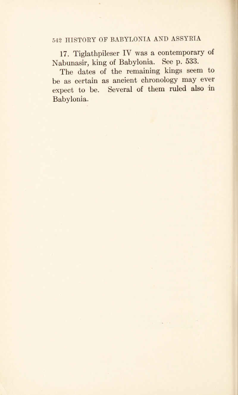 17. Tiglathpileser IV was a contemporary of Nabunasir, king of Babylonia. See p. 533. The dates of the remaining kings seem to be as certain as ancient chronology may ever expect to be. Several of them ruled also in Babylonia.