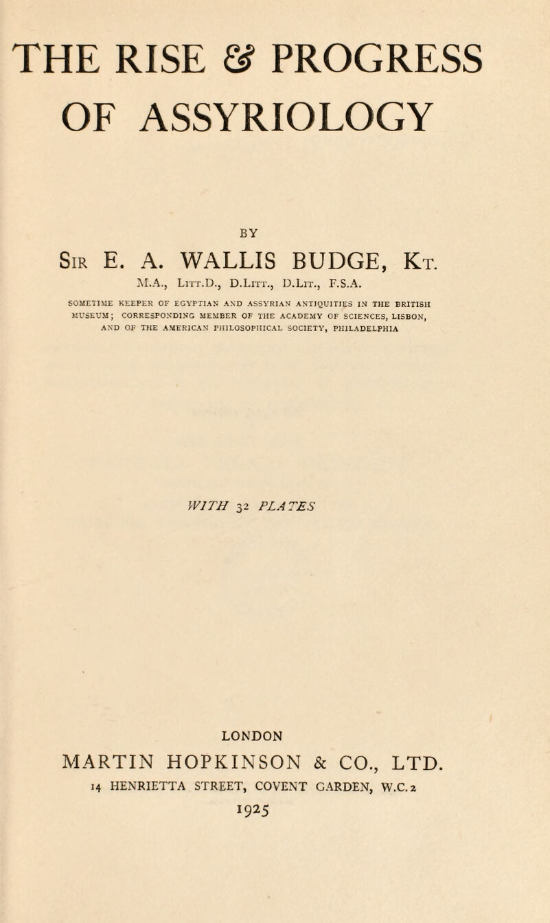 OF ASSYRIOLOGY BY Sir E. A. WALLIS BUDGE, Kt. M.A.j Litt.D., D.Litt., D.Lit., F.S.A. SOMETIME KEEPER OF EGYPTIAN AND ASSYRIAN ANTIQUITIES IN THE BRITISH MUSEUM ; CORRESPONDING MEMBER OF THE ACADEMY OF SCIENCES, LISBON, AND OF THE AMERICAN PHILOSOPHICAL SOCIETY, PHILADELPHIA WITH 32 PLATES LONDON MARTIN HOPKINSON & CO., LTD. 14 HENRIETTA STREET, COVENT GARDEN, W.C.z