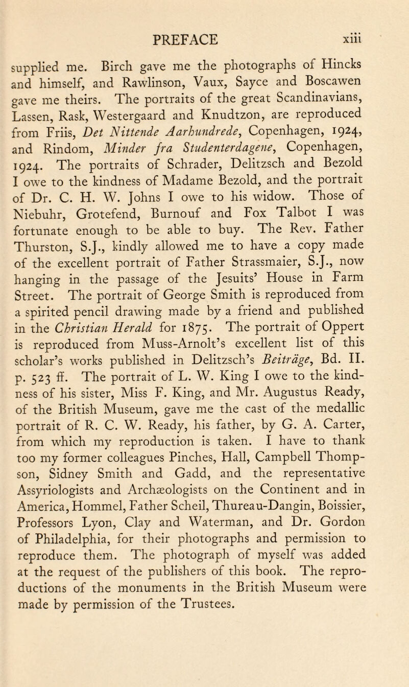 supplied me. Birch gave me the photographs of Hincks and himself, and Rawlinson, Vaux, Sayce and Boscawen gave me theirs. The portraits of the great Scandinavians, Lassen, Rask, Westergaard and Knudtzon, are reproduced from Friis, Det Nittende Aarhundrede, Copenhagen, 1924, and Rindom, Minder fra Studenterdagene, Copenhagen, 1924. The portraits of Schrader, Delitzsch and Bezold I owe to the kindness of Madame Bezold, and the portrait of Dr. C. H. W. Johns I owe to his widow. Those of Niebuhr, Grotefend, Burnouf and Fox Talbot I was fortunate enough to be able to buy. The Rev. Father Thurston, S.J., kindly allowed me to have a copy made of the excellent portrait of Father Strassmaier, S.J., now hanging in the passage of the Jesuits’ House in Farm Street. The portrait of George Smith is reproduced from a spirited pencil drawing made by a friend and published in the Christian Herald for 1875. The portrait of Oppert is reproduced from Muss-Arnolt’s excellent list of this scholar’s works published in Delitzsch’s Beitrage, Bd. II. p. 523 ff. The portrait of L. W. King I owe to the kind¬ ness of his sister, Miss F. King, and Mr. Augustus Ready, of the British Museum, gave me the cast of the medallic portrait of R. C. W. Ready, his father, by G. A. Carter, from which my reproduction is taken. I have to thank too my former colleagues Pinches, Hall, Campbell Thomp¬ son, Sidney Smith and Gadd, and the representative Assyriologists and Archaeologists on the Continent and in America, Hommel, Father Scheil, Thureau-Dangin, Boissier, Professors Lyon, Clay and Waterman, and Dr. Gordon of Philadelphia, for their photographs and permission to reproduce them. The photograph of myself was added at the request of the publishers of this book. The repro¬ ductions of the monuments in the British Museum were made by permission of the Trustees.