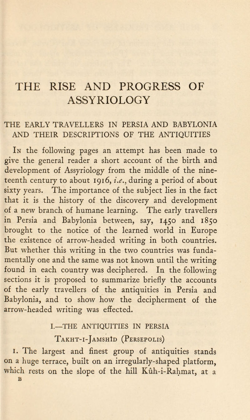 THE RISE AND PROGRESS OF ASSYRIOLOGY THE EARLY TRAVELLERS IN PERSIA AND BABYLONIA AND THEIR DESCRIPTIONS OF THE ANTIQUITIES In the following pages an attempt has been made to give the general reader a short account of the birth and development of Assyriology from the middle of the nine¬ teenth century to about 1916, i.e., during a period of about sixty years. The importance of the subject lies in the fact that it is the history of the discovery and development of a new branch of humane learning. The early travellers in Persia and Babylonia between, say, 1450 and 1850 brought to the notice of the learned world in Europe the existence of arrow-headed writing in both countries. But whether this writing in the two countries was funda¬ mentally one and the same was not known until the writing found in each country was deciphered. In the following sections it is proposed to summarize briefly the accounts of the early travellers of the antiquities in Persia and Babylonia, and to show how the decipherment of the arrow-headed writing was effected. I.—THE ANTIQUITIES IN PERSIA Takht-i-Jamsh1d (Persepolis) 1. The largest and finest group of antiquities stands on a huge terrace, built on an irregularly-shaped platform, which rests on the slope of the hill Kuh-i-Rahmat, at a B