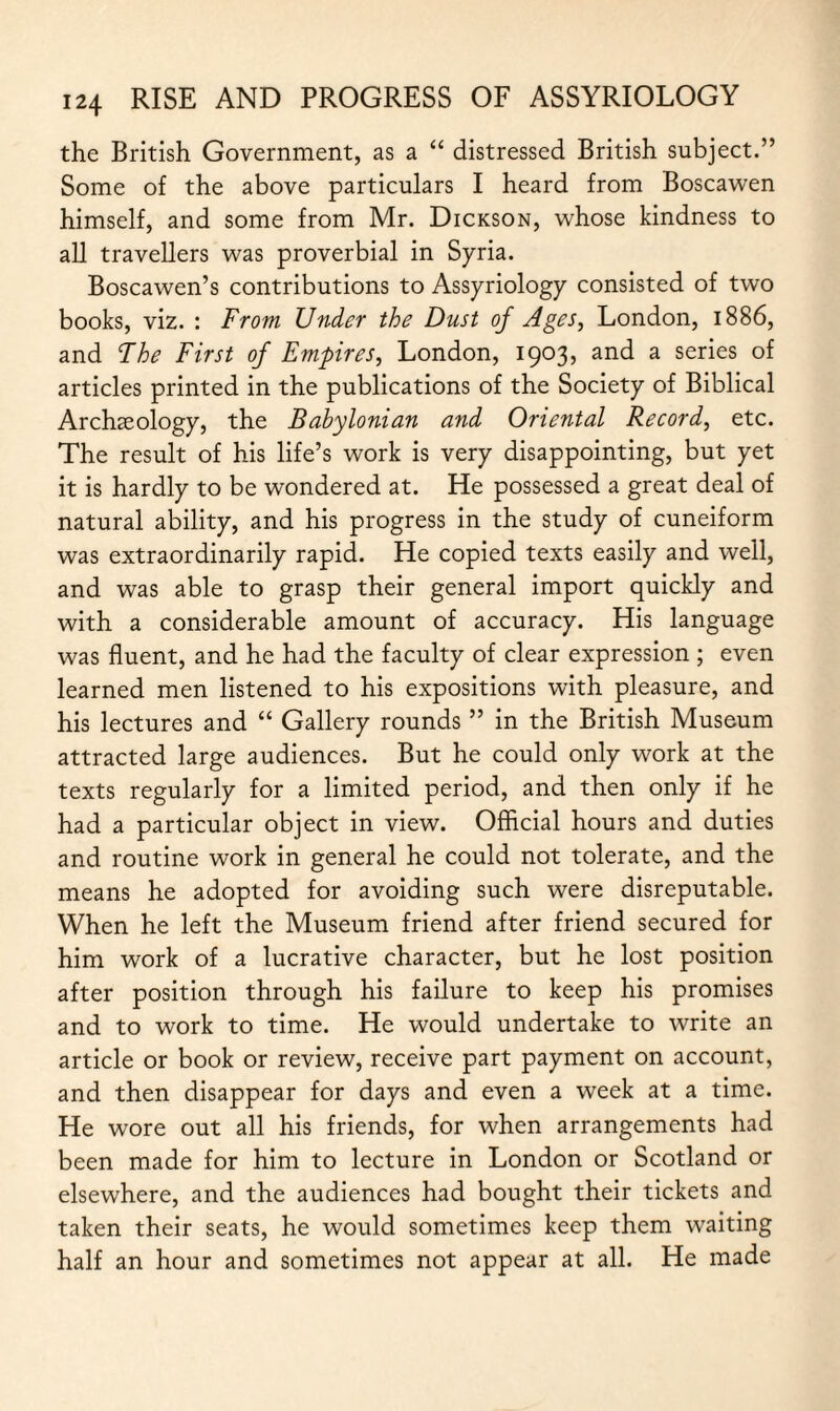 the British Government, as a “ distressed British subject.” Some of the above particulars I heard from Boscawen himself, and some from Mr. Dickson, whose kindness to all travellers was proverbial in Syria. Boscawen’s contributions to Assyriology consisted of two books, viz. : From Under the Dust of Ages, London, 1886, and The First of Empires, London, 1903, and a series of articles printed in the publications of the Society of Biblical Archaeology, the Babylonian and Oriental Record, etc. The result of his life’s work is very disappointing, but yet it is hardly to be wondered at. He possessed a great deal of natural ability, and his progress in the study of cuneiform was extraordinarily rapid. He copied texts easily and well, and was able to grasp their general import quickly and with a considerable amount of accuracy. His language was fluent, and he had the faculty of clear expression ; even learned men listened to his expositions with pleasure, and his lectures and “ Gallery rounds ” in the British Museum attracted large audiences. But he could only work at the texts regularly for a limited period, and then only if he had a particular object in view. Official hours and duties and routine work in general he could not tolerate, and the means he adopted for avoiding such were disreputable. When he left the Museum friend after friend secured for him work of a lucrative character, but he lost position after position through his failure to keep his promises and to work to time. He would undertake to write an article or book or review, receive part payment on account, and then disappear for days and even a week at a time. He wore out all his friends, for when arrangements had been made for him to lecture in London or Scotland or elsewhere, and the audiences had bought their tickets and taken their seats, he would sometimes keep them waiting half an hour and sometimes not appear at all. He made