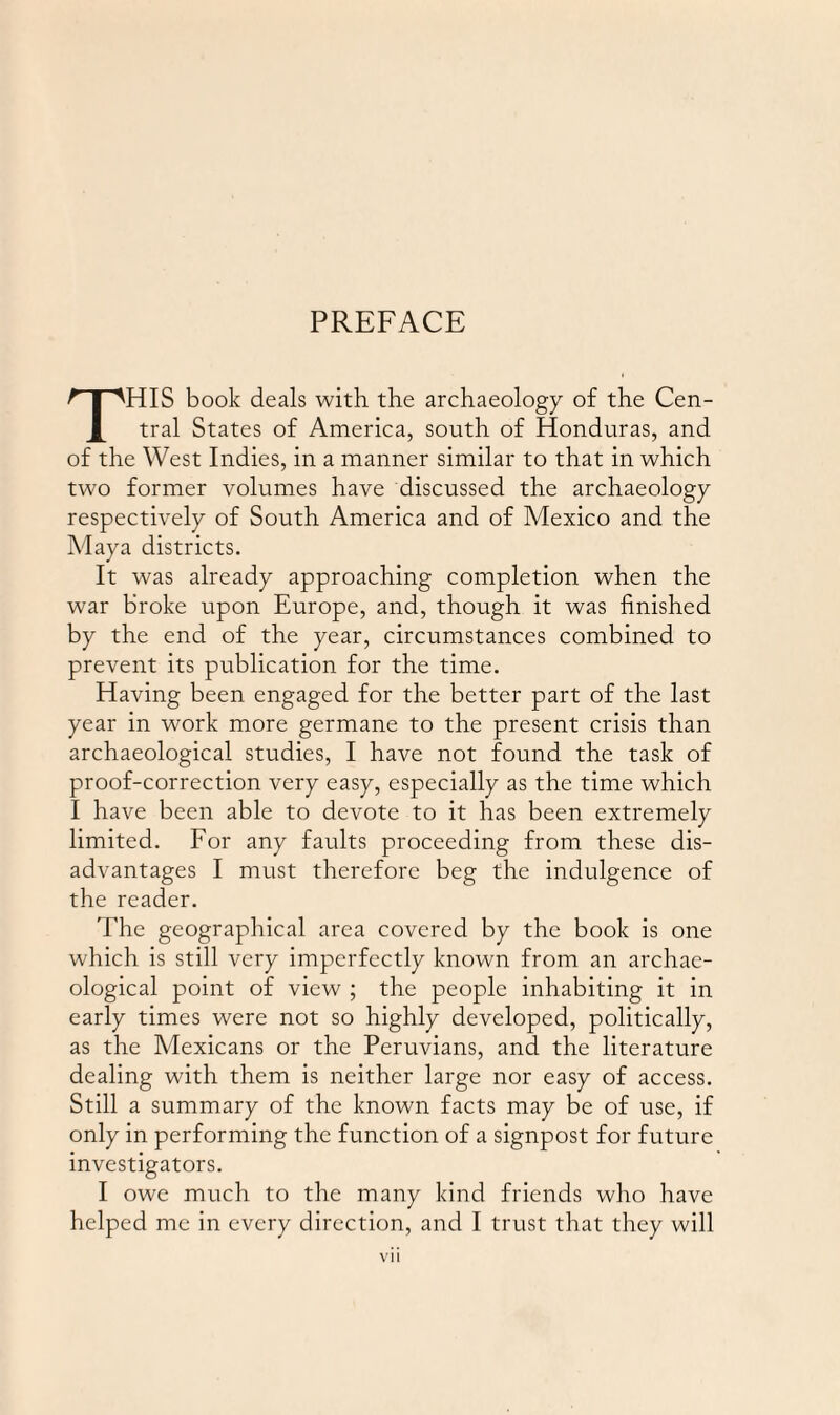 THIS book deals with the archaeology of the Cen¬ tral States of America, south of Honduras, and of the West Indies, in a manner similar to that in which two former volumes have discussed the archaeology respectively of South America and of Mexico and the Maya districts. It was already approaching completion when the war broke upon Europe, and, though it was finished by the end of the year, circumstances combined to prevent its publication for the time. Having been engaged for the better part of the last year in work more germane to the present crisis than archaeological studies, I have not found the task of proof-correction very easy, especially as the time which I have been able to devote to it has been extremely limited. For any faults proceeding from these dis¬ advantages I must therefore beg the indulgence of the reader. The geographical area covered by the book is one which is still very imperfectly known from an archae¬ ological point of view ; the people inhabiting it in early times were not so highly developed, politically, as the Mexicans or the Peruvians, and the literature dealing with them is neither large nor easy of access. Still a summary of the known facts may be of use, if only in performing the function of a signpost for future investigators. I owe much to the many kind friends who have helped me in every direction, and I trust that they will