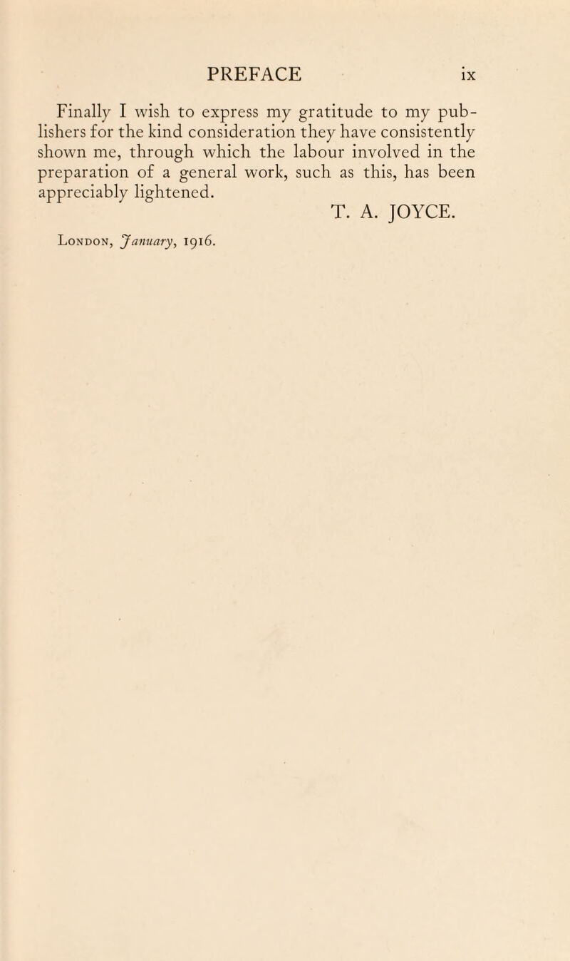 Finally I wish to express my gratitude to my pub¬ lishers for the kind consideration they have consistently shown me, through which the labour involved in the preparation of a general work, such as this, has been appreciably lightened. T. A. JOYCE. London, 'January, 1916.