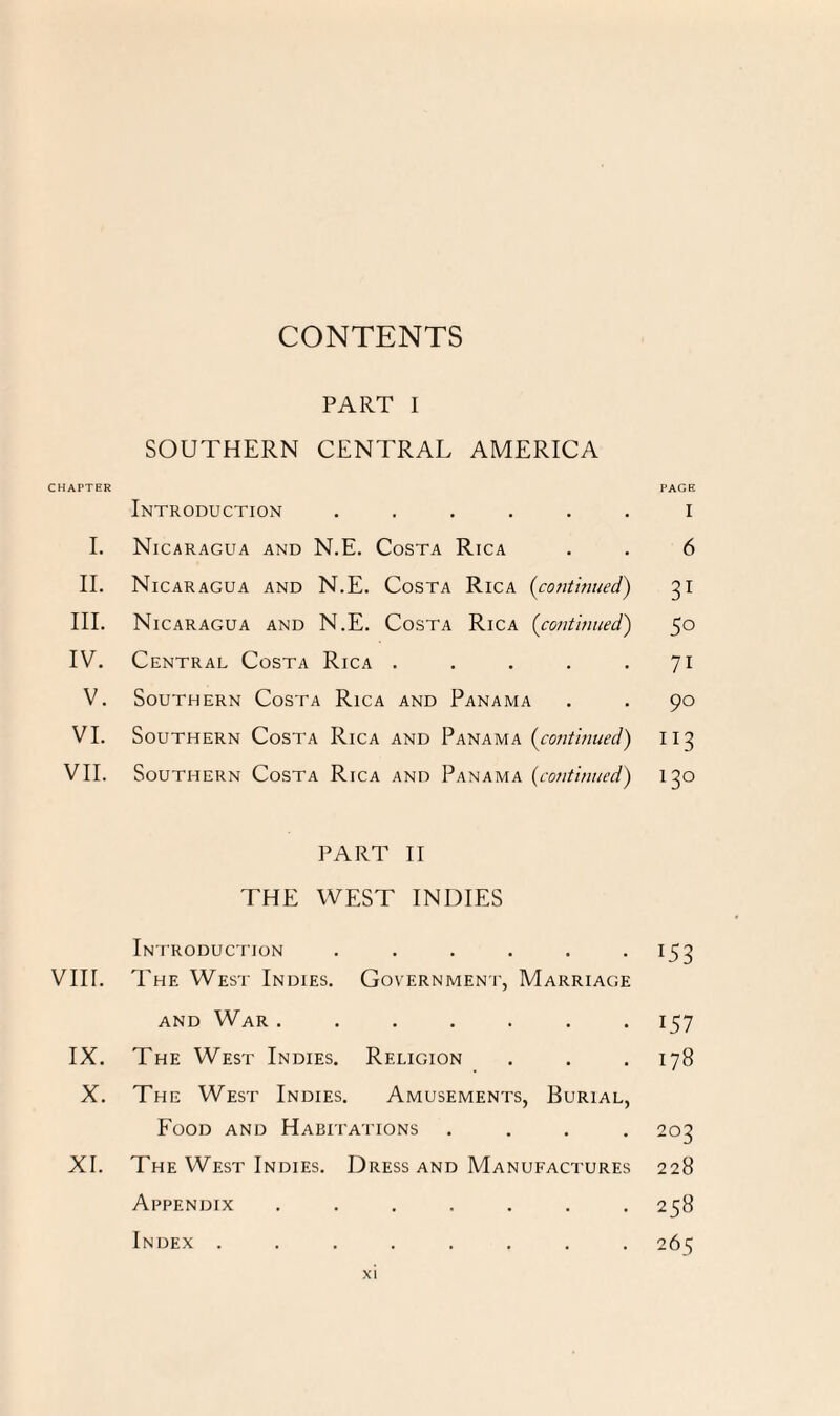 CONTENTS PART I SOUTHERN CENTRAL AMERICA CHAPTER Introduction ...... I. Nicaragua and N.E. Costa Rica II. Nicaragua and N.E. Costa Rica (continued) III. Nicaragua and N.E. Costa Rica (continued) IV. Central Costa Rica . . . . . V. Southern Costa Rica and Panama VI. Southern Costa Rica and Panama (continued) VII. Southern Costa Rica and Panama (continued) PART II THE WEST INDIES Introduction ...... VIII. The West Indies. Government, Marriage and War ....... IX. The West Indies. Religion X. The West Indies. Amusements, Burial, Food and Habitations . . . . XI. The West Indies. Dress and Manufactures Appendix ....... Index ........ PAGE I 6 31 5° 7i 90 IT3 13° T53 i57 178 203 228 258 265