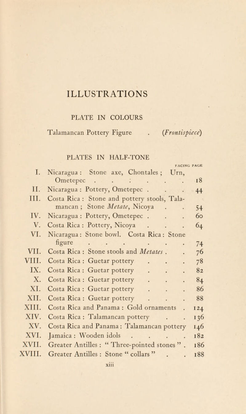 PLATE IN COLOURS Talamancan Pottery Figure . (Frontispiece) PLATES IN HALF-TONE FACING PAGE I. Nicaragua : Stone axe, Chontales ; Urn, Ometepec . . : . . .18 II. Nicaragua : Pottery, Ometepec ... 44 III. Costa Rica : Stone and pottery stools, Tala¬ mancan ; Stone Metate, Nicoya . . 54 IV. Nicaragua : Pottery, Ometepec ... 60 V. Costa Rica : Pottery, Nicoya ... 64 VI. Nicaragua: Stone bowl. Costa Rica : Stone figure ... ... 74 VII. Costa Rica : Stone stools and Metates . . 76 VIII. Costa Rica : Guetar pottery ... 78 IX. Costa Rica : Guetar pottery ... 82 X. Costa Rica : Guetar pottery ... 84 XI. Costa Rica : Guetar pottery ... 86 XII. Costa Rica : Guetar pottery ... 88 XIII. Costa Rica and Panama : Gold ornaments . 124 XIV. Costa Rica : Talamancan pottery . .136 XV. Costa Rica and Panama : Talamancan pottery 146 XVI. Jamaica : Wooden idols . . . .182 XVII. Greater Antilles : “ Three-pointed stones ” . 186 XVIII. Greater Antilles : Stone “ collars ” . . 188