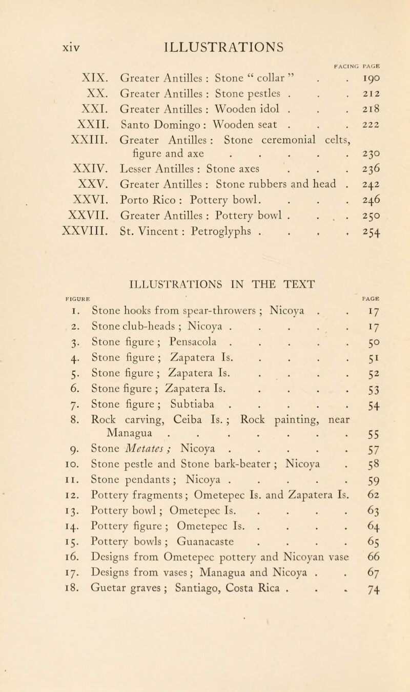 FACING PAGE XIX. Greater Antilles : Stone “ collar ” . . 190 XX. Greater Antilles : Stone pestles . . .212 XXI. Greater Antilles : Wooden idol . . .218 XXII. Santo Domingo: Wooden seat . . . 222 XXIII. Greater Antilles : Stone ceremonial celts, figure and axe ..... 230 XXIV. Lesser Antilles : Stone axes . . . 236 XXV. Greater Antilles : Stone rubbers and head . 242 XXVI. Porto Rico : Pottery bowl. . . . 246 XXVII. Greater Antilles : Pottery bowl . ... 250 XXVIII. St. Vincent : Petroglyphs .... 254 ILLUSTRATIONS IN THE TEXT FIGURE PAGE 1. Stone hooks from spear-throwers ; Nicoya . . 17 2. Stone club-heads ; Nicoya . . . . .17 3. Stone figure ; Pensacola ..... 50 4. Stone figure; Zapatera Is. . . . .51 5. Stone figure ; Zapatera Is. .... 52 6. Stone figure ; Zapatera Is. . . . -53 7. Stone figure; Subtiaba ..... 54 8. Rock carving, Ceiba Is. ; Rock painting, near Managua . . . . . . -55 9. Stone Metates; Nicoya ..... 57 10. Stone pestle and Stone bark-beater ; Nicoya . 58 11. Stone pendants; Nicoya ..... 59 12. Pottery fragments; Ometepec Is. and Zapatera Is. 62 13. Pottery bowl; Ometepec Is. .... 63 14. Pottery figure ; Ometepec Is. . . .64 15. Pottery bowls; Guanacaste .... 65 16. Designs from Ometepec pottery and Nicoyan vase 66 17. Designs from vases; Managua and Nicoya . . 67 18. Guetar graves; Santiago, Costa Rica ... 74