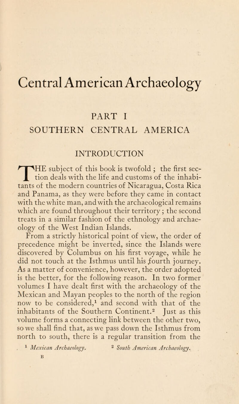 Central American Archaeology PART I SOUTHERN CENTRAL AMERICA INTRODUCTION THE subject of this book is twofold ; the first sec¬ tion deals with the life and customs of the inhabi¬ tants of the modern countries of Nicaragua, Costa Rica and Panama, as they were before they came in contact with the white man, and with the archaeological remains which are found throughout their territory; the second treats in a similar fashion of the ethnology and archae¬ ology of the West Indian Islands. From a strictly historical point of view, the order of precedence might be inverted, since the Islands were discovered by Columbus on his first voyage, while he did not touch at the Isthmus until his .fourth journey. As a matter of convenience, however, the order adopted is the better, for the following reason. In two former volumes I have dealt first with the archaeology of the Mexican and Mayan peoples to the north of the region now to be considered,1 and second with that of the inhabitants of the Southern Continent.2 Just as this volume forms a connecting link between the other two, so we shall find that, as we pass down the Isthmus from north to south, there is a regular transition from the 1 Mexican Archaeology. 2 South American Archaeology. B