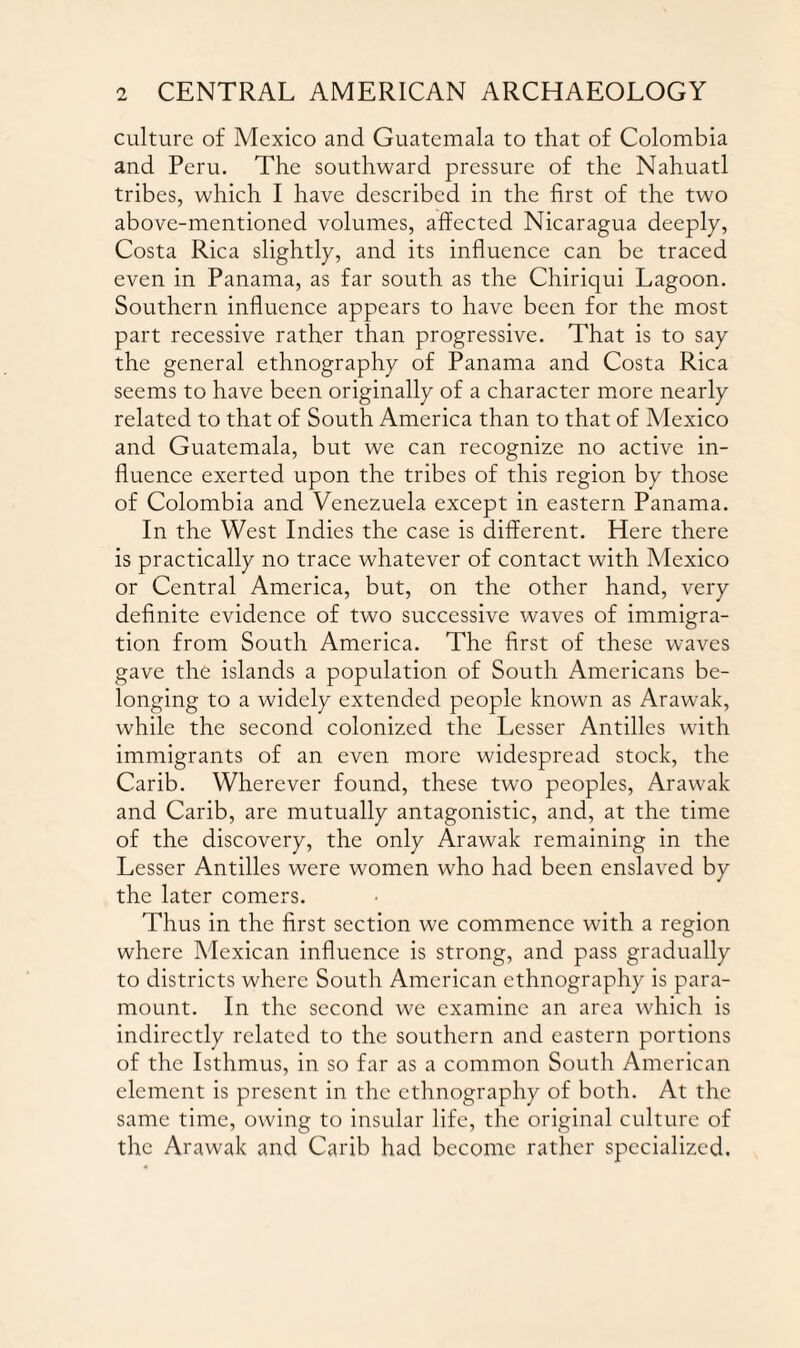 culture of Mexico and Guatemala to that of Colombia and Peru. The southward pressure of the Nahuatl tribes, which I have described in the first of the two above-mentioned volumes, affected Nicaragua deeply, Costa Rica slightly, and its influence can be traced even in Panama, as far south as the Chiriqui Lagoon. Southern influence appears to have been for the most part recessive rather than progressive. That is to say the general ethnography of Panama and Costa Rica seems to have been originally of a character more nearly related to that of South America than to that of Mexico and Guatemala, but we can recognize no active in¬ fluence exerted upon the tribes of this region by those of Colombia and Venezuela except in eastern Panama. In the West Indies the case is different. Here there is practically no trace whatever of contact with Mexico or Central America, but, on the other hand, very definite evidence of two successive waves of immigra¬ tion from South America. The first of these waves gave the islands a population of South Americans be¬ longing to a widely extended people known as Arawak, while the second colonized the Lesser Antilles with immigrants of an even more widespread stock, the Carib. Wherever found, these two peoples, Arawak and Carib, are mutually antagonistic, and, at the time of the discovery, the only Arawak remaining in the Lesser Antilles were women who had been enslaved by the later comers. Thus in the first section we commence with a region where Mexican influence is strong, and pass gradually to districts where South American ethnography is para¬ mount. In the second we examine an area which is indirectly related to the southern and eastern portions of the Isthmus, in so far as a common South American element is present in the ethnography of both. At the same time, owing to insular life, the original culture of the Arawak and Carib had become rather specialized.