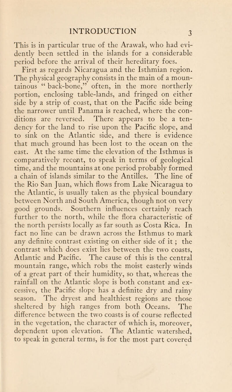 This is in particular true of the Arawak, who had evi¬ dently been settled in the islands for a considerable period before the arrival of their hereditary foes. First as regards Nicaragua and the Isthmian region. The physical geography consists in the main of a moun¬ tainous “ back-bone,” often, in the more northerly portion, enclosing table-lands, and fringed on either side by a strip of coast, that on the Pacific side being the narrower until Panama is reached, where the con¬ ditions are reversed. There appears to be a ten¬ dency for the land to rise upon the Pacific slope, and to sink on the Atlantic side, and there is evidence that much ground has been lost to the ocean on the east. At the same time the elevation of the Isthmus is comparatively recent, to speak in terms of geological time, and the mountains at one period probably formed a chain of islands similar to the Antilles. The line of the Rio San Juan, which flows from Lake Nicaragua to the Atlantic, is usually taken as the physical boundary between North and South America, though not on very good grounds. Southern influences certainly reach further to the north, while the flora characteristic of the north persists locally as far south as Costa Rica. In fact no line can be drawn across the Isthmus to mark any definite contrast existing on either side of it ; the contrast w7hich does exist lies between the two coasts, Atlantic and Pacific. The cause of this is the central mountain range, which robs the moist easterly winds of a great part of their humidity, so that, whereas the rainfall on the Atlantic slope is both constant and ex¬ cessive, the Pacific slope has a definite dry and rainy season. The dryest and healthiest regions are those sheltered by high ranges from both Oceans. The difference between the two coasts is of course reflected in the vegetation, the character of which is, moreover, dependent upon elevation. The Atlantic watershed, to speak in general terms, is for the most part covered