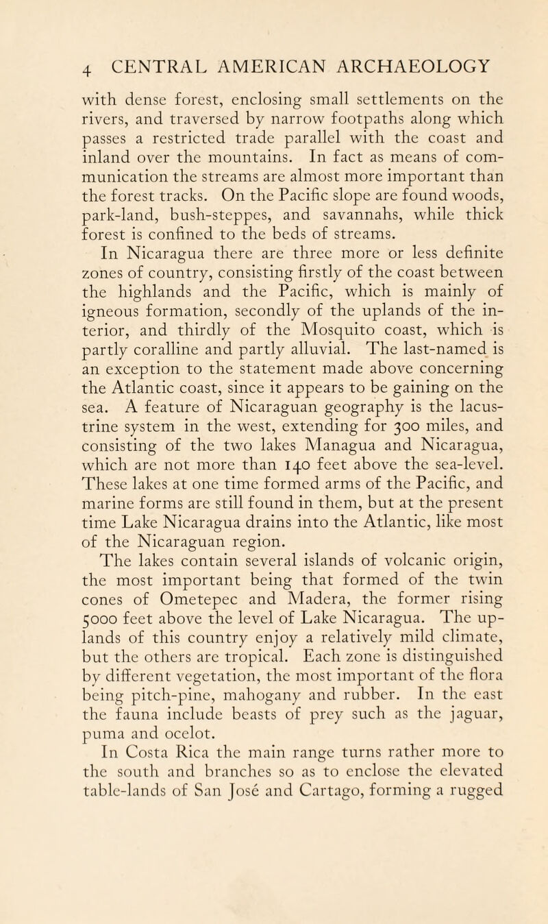 with dense forest, enclosing small settlements on the rivers, and traversed by narrow footpaths along which passes a restricted trade parallel with the coast and inland over the mountains. In fact as means of com¬ munication the streams are almost more important than the forest tracks. On the Pacific slope are found woods, park-land, bush-steppes, and savannahs, while thick forest is confined to the beds of streams. In Nicaragua there are three more or less definite zones of country, consisting firstly of the coast between the highlands and the Pacific, which is mainly of igneous formation, secondly of the uplands of the in¬ terior, and thirdly of the Mosquito coast, which is partly coralline and partly alluvial. The last-named is an exception to the statement made above concerning the Atlantic coast, since it appears to be gaining on the sea. A feature of Nicaraguan geography is the lacus¬ trine system in the west, extending for 300 miles, and consisting of the two lakes Managua and Nicaragua, which are not more than 140 feet above the sea-level. These lakes at one time formed arms of the Pacific, and marine forms are still found in them, but at the present time Lake Nicaragua drains into the Atlantic, like most of the Nicaraguan region. The lakes contain several islands of volcanic origin, the most important being that formed of the twin cones of Ometepec and Madera, the former rising 5000 feet above the level of Lake Nicaragua. The up¬ lands of this country enjoy a relatively mild climate, but the others are tropical. Each zone is distinguished by different vegetation, the most important of the flora being pitch-pine, mahogany and rubber. In the east the fauna include beasts of prey such as the jaguar, puma and ocelot. In Costa Rica the main range turns rather more to the south and branches so as to enclose the elevated table-lands of San Jose and Cartago, forming a rugged