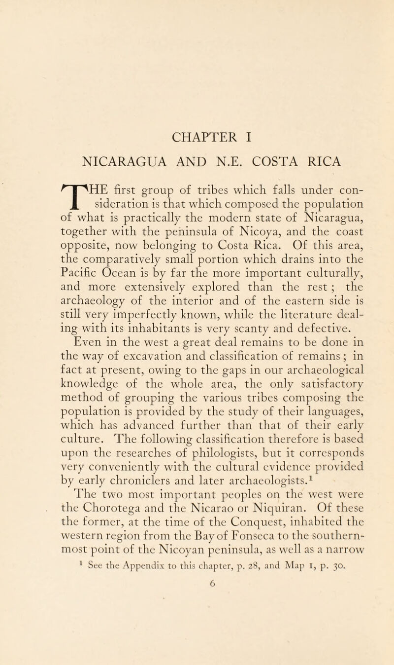 CHAPTER I NICARAGUA AND N.E. COSTA RICA HE first group of tribes which falls under con- 1 sidcration is that which composed the population of what is practically the modern state of Nicaragua, together with the peninsula of Nicoya, and the coast opposite, now belonging to Costa Rica. Of this area, the comparatively small portion which drains into the Pacific Ocean is by far the more important culturally, and more extensively explored than the rest ; the archaeology of the interior and of the eastern side is still very imperfectly known, while the literature deal¬ ing with its inhabitants is very scanty and defective. Even in the west a great deal remains to be done in the way of excavation and classification of remains; in fact at present, owing to the gaps in our archaeological knowledge of the whole area, the only satisfactory method of grouping the various tribes composing the population is provided by the study of their languages, which has advanced further than that of their early culture. The following classification therefore is based upon the researches of philologists, but it corresponds very conveniently with the cultural evidence provided by early chroniclers and later archaeologists.1 The two most important peoples on tire west were tire Chorotega and the Nicarao or Niquiran. Of these the former, at the time of the Conquest, inhabited the western region from the Bay of Fonseca to the southern¬ most point of the Nicoyan peninsula, as well as a narrow 1 See the Appendix to this chapter, p. 28, and Map 1, p. 30.